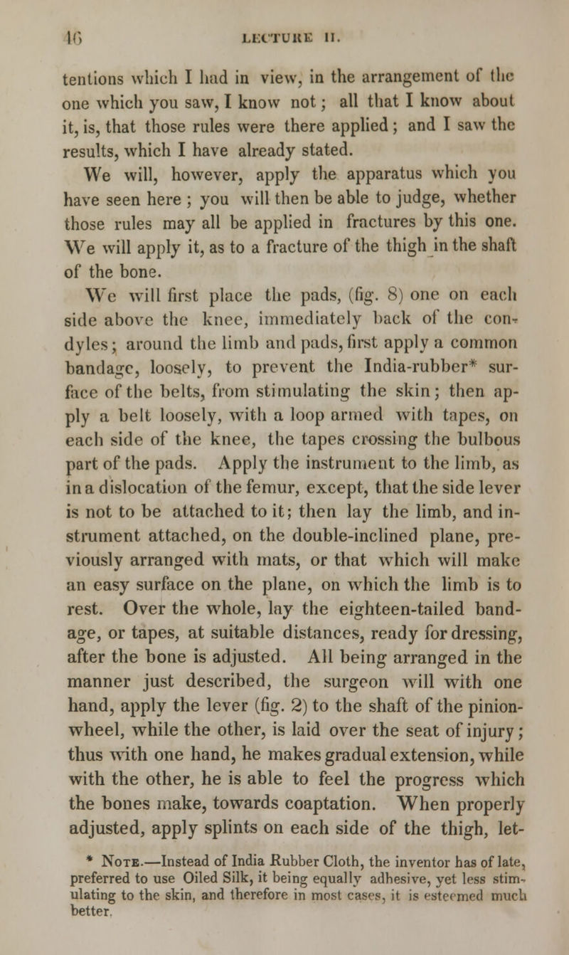 tentions which I had in view, in the arrangement of the one which you saw, I know not; all that I know about it, is, that those rules were there applied ; and I saw the results, which I have already stated. We will, however, apply the apparatus which you have seen here ; you will then be able to judge, whether those rules may all be applied in fractures by this one. We will apply it, as to a fracture of the thigh in the shaft of the bone. We will first place the pads, (fig. 8) one on each side above the knee, immediately back of the con- dyles; around the limb and pads,first apply a common bandage, loosely, to prevent the India-rubber* sur- face of the belts, from stimulating the skin; then ap- ply a belt loosely, with a loop armed with tapes, on each side of the knee, the tapes crossing the bulbous part of the pads. Apply the instrument to the limb, as in a dislocation of the femur, except, that the side lever is not to be attached to it; then lay the limb, and in- strument attached, on the double-inclined plane, pre- viously arranged with mats, or that which will make an easy surface on the plane, on which the limb is to rest. Over the whole, lay the eighteen-tailed band- age, or tapes, at suitable distances, ready for dressing, after the bone is adjusted. All being arranged in the manner just described, the surgeon will with one hand, apply the lever (fig. 2) to the shaft of the pinion- wheel, while the other, is laid over the seat of injury; thus with one hand, he makes gradual extension, while with the other, he is able to feel the progress which the bones make, towards coaptation. When properly adjusted, apply splints on each side of the thigh, let- * Note.—Instead of India Rubber Cloth, the inventor has of late, preferred to use Oiled Silk, it being equally adhesive, yet less stim- ulating to the skin, and therefore in most cases, it is esteemed much better.