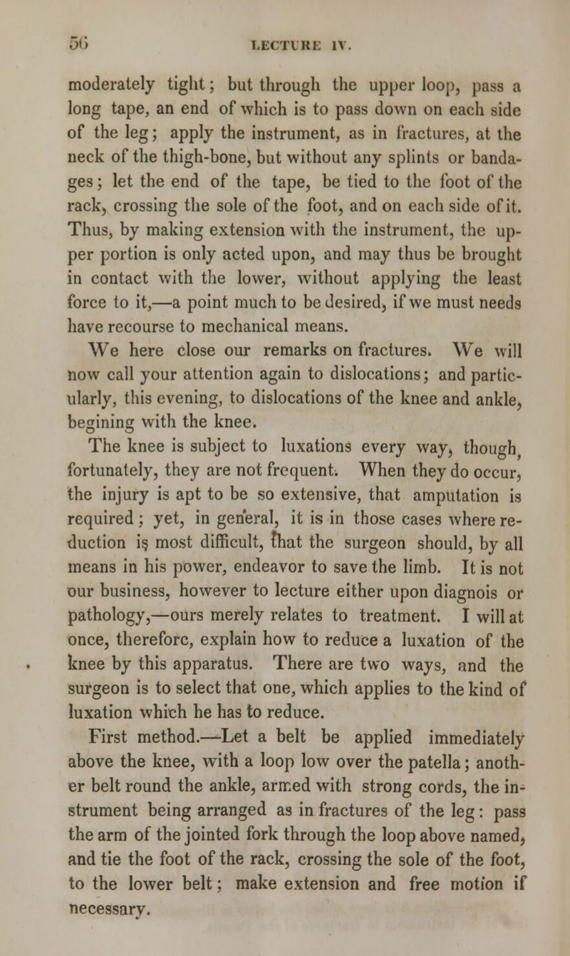 moderately tight; but through the upper loop, pass a long tape, an end of which is to pass down on each side of the leg; apply the instrument, as in fractures, at the neck of the thigh-bone, but without any splints or banda- ges ; let the end of the tape, be tied to the foot of the rack, crossing the sole of the foot, and on each side of it. Thus, by making extension with the instrument, the up- per portion is only acted upon, and may thus be brought in contact with the lower, without applying the least force to it,—a point much to be desired, if we must needs have recourse to mechanical means. We here close our remarks on fractures. We will now call your attention again to dislocations; and partic- ularly, this evening, to dislocations of the knee and ankle, besinins with the knee. The knee is subject to luxations every way, though fortunately, they are not frequent. When they do occur, the injury is apt to be so extensive, that amputation is required; yet, in general, it is in those cases where re- duction is. most difficult, that the surgeon should, by all means in his power, endeavor to save the limb. It is not our business, however to lecture either upon diagnois or pathology,—ours merely relates to treatment. I will at once, therefore, explain how to reduce a luxation of the knee by this apparatus. There are two ways, and the surgeon is to select that one, which applies to the kind of luxation which he has to reduce. First method.—Let a belt be applied immediately above the knee, with a loop low over the patella; anoth- er belt round the ankle, armed with strong cords, the in- strument being arranged as in fractures of the leg: pass the arm of the jointed fork through the loop above named, and tie the foot of the rack, crossing the sole of the foot, to the lower belt; make extension and free motion if necessarv.