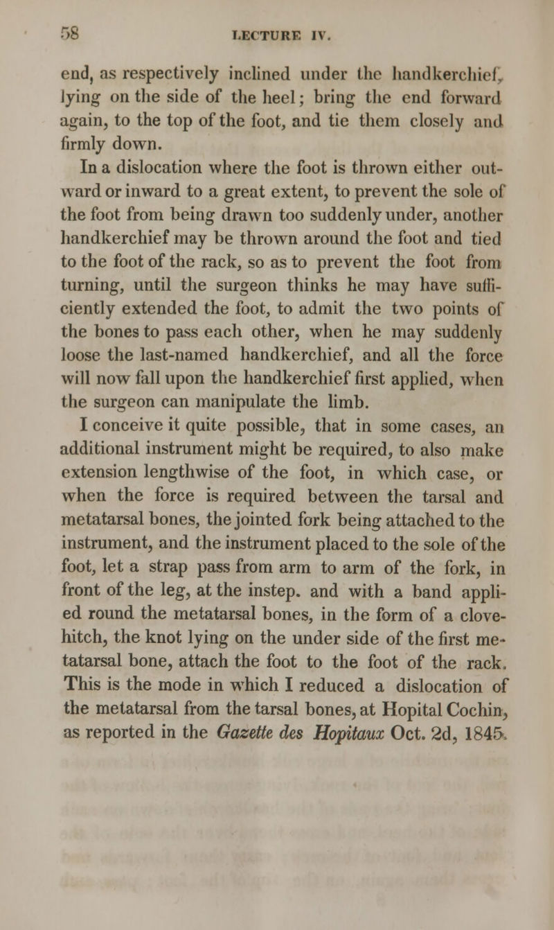 end, as respectively inclined under the handkerchief] lying on the side of the heel; bring the end forward again, to the top of the foot, and tie them closely and firmly down. In a dislocation where the foot is thrown either out- ward or inward to a great extent, to prevent the sole of the foot from being drawn too suddenly under, another handkerchief may be thrown around the foot and tied to the foot of the rack, so as to prevent the foot from turning, until the surgeon thinks he may have suffi- ciently extended the foot, to admit the two points of the bones to pass each other, when he may suddenly loose the last-named handkerchief, and all the force will now fall upon the handkerchief first applied, when the surgeon can manipulate the limb. I conceive it quite possible, that in some cases, an additional instrument might be required, to also make extension lengthwise of the foot, in which case, or when the force is required between the tarsal and metatarsal bones, the jointed fork being attached to the instrument, and the instrument placed to the sole of the foot, let a strap pass from arm to arm of the fork, in front of the leg, at the instep, and with a band appli- ed round the metatarsal bones, in the form of a clove- hitch, the knot lying on the under side of the first me- tatarsal bone, attach the foot to the foot of the rack. This is the mode in which I reduced a dislocation of the metatarsal from the tarsal bones, at Hopital Cochin, as reported in the Gazette des Hopitaux Oct. 2d, 1845,