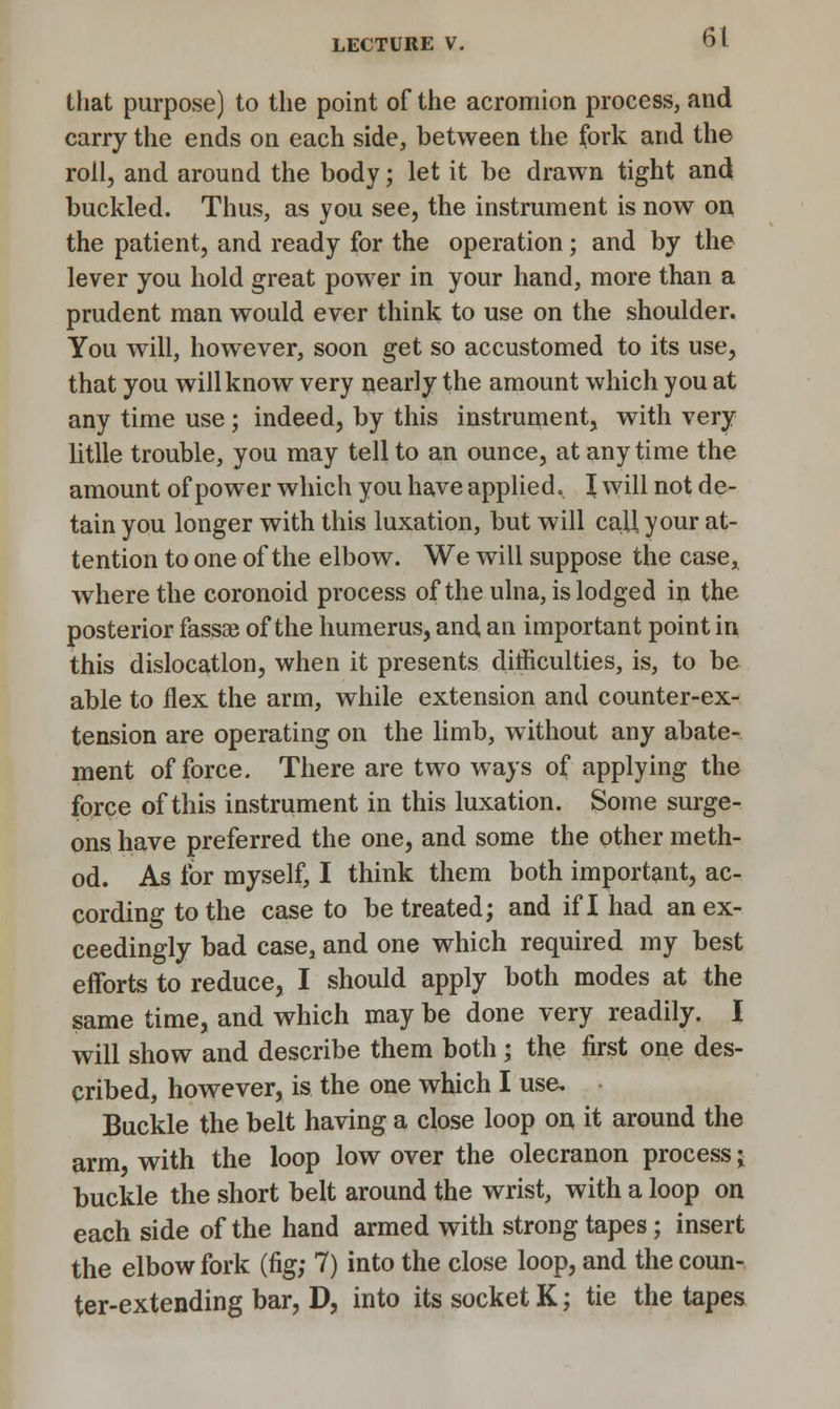 that purpose) to the point of the acromion process, and carry the ends on each side, between the fork and the roll, and around the body; let it be drawn tight and buckled. Thus, as you see, the instrument is now on the patient, and ready for the operation; and by the lever you hold great power in your hand, more than a prudent man would ever think to use on the shoulder. You will, however, soon get so accustomed to its use, that you will know very nearly the amount which you at any time use; indeed, by this instrument, with very litlle trouble, you may tell to an ounce, at any time the amount of power which you have applied. \ will not de- tain you longer with this luxation, but will call your at- tention to one of the elbow. We will suppose the casex where the coronoid process of the ulna, is lodged in the posterior fassee of the humerus, and an important point in this dislocation, when it presents difficulties, is, to be able to flex the arm, while extension and counter-ex- tension are operating on the limb, without any abate- ment of force. There are two ways of applying the force of this instrument in this luxation. Some surge- ons have preferred the one, and some the other meth- od. As for myself, I think them both important, ac- cording to the case to be treated; and if I had an ex- ceedingly bad case, and one which required my best efforts to reduce, I should apply both modes at the same time, and which may be done very readily. I will show and describe them both ; the first one des- cribed, however, is the one which I use. Buckle the belt having a close loop on it around the arm with the loop low over the olecranon process • buckle the short belt around the wrist, with a loop on each side of the hand armed with strong tapes; insert the elbow fork (fig; 7) into the close loop, and the coun- ter-extending bar, D, into its socket K; tie the tapes