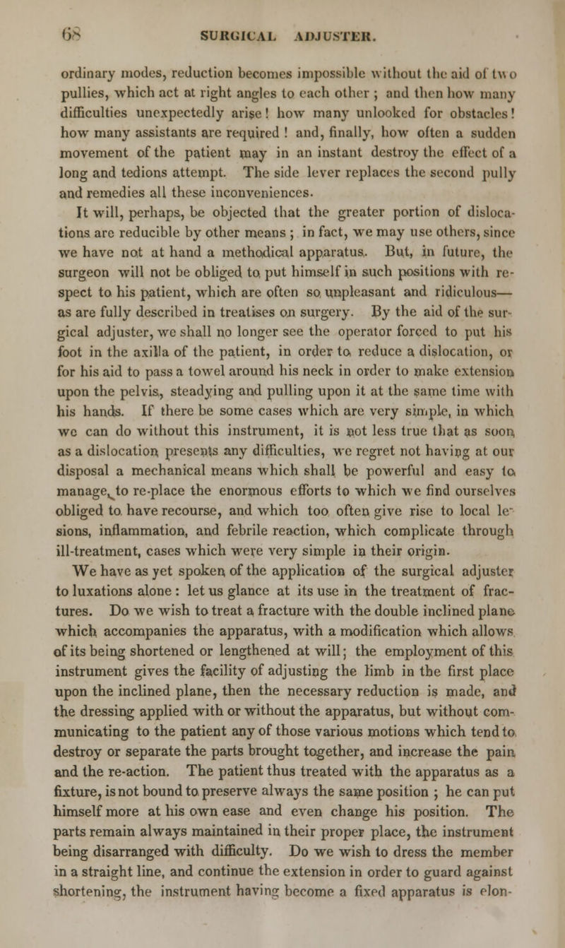 ordinary modes, reduction becomes impossible without the aid ot t\\ o pullies, which act at right angles to each other ; and then how many difficulties unexpectedly arise! how many unlooked for obstacles! how many assistants are required ! and, finally, how often a sudden movement of the patient may in an instant destroy the effect of a long and tedions attempt. The side lever replaces the second pully and remedies all these inconveniences. It will, perhaps, be objected that the greater portion of disloca- tions are reducible by other means ; in fact, we may use others, since we have not at hand a methodical apparatus.. But, in future, the surgeon will not be obliged to, put himself in such positions with re- spect to his patient, which are often so unpleasant and ridiculous— as are fully described in treatises on surgery. By the aid of the sur- gical adjuster, wc shall no longer see the operator forced to put his foot in the axilla of the patient, in order to reduce a dislocation, or for his aid to pass a towel around his neck in order to make extension upon the pelvis, steadying and pulling upon it at the same time with his hands. If there be some cases which are very simple, in which wc can do without this instrument, it is not less true that as soon as a dislocation presents any difficulties, we regret not having at our disposal a mechanical means which shall be powerful and easy to. manage^to re-place the enormous efforts to which we find ourselves obliged to. have recourse, and which too often give rise to local le~ sions, inflammation, and febrile reaction, which complicate through ill-treatment, cases which were very simple in their origin. We have as yet spoken of the application of the surgical adjuster to luxations alone : let us glance at its use in the treatment of frac- tures. Do we wish to treat a fracture with the double inclined plane- which accompanies the apparatus, with a modification which allows of its being shortened or lengthened at will; the employment of this instrument gives the facility of adjusting the limb in the first place upon the inclined plane, then the necessary reduction is made, and the dressing applied with or without the apparatus, but without com- municating to the patient any of those various motions which tend to destroy or separate the parts brought together, and increase the pain and the re-action. The patient thus treated with the apparatus as a fixture, is not bound to preserve always the same position ; he can put himself more at his own ease and even change his position. The parts remain always maintained in their proper place, the instrument being disarranged with difficulty. Do we wish to dress the member in a straight line, and continue the extension in order to guard against shortening, the instrument having become a fixed apparatus is elon-