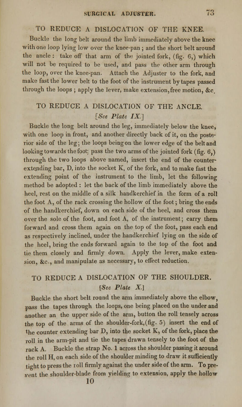 TO REDUCE A DISLOCATION OF THE KNEE. Buckle the long belt around the limb immediately above the knee with one loop lying low over the knee-pan ; and the short belt around the ancle : take off that arm of the jointed fork, (fig. 6,) which will not be required to be used, and pass the other arm through the loop, over the knee-pan. Attach the Adjuster to the fork, and make fast the lower belt to the foot of the instrument by tapes passed through the loops ; apply the lever, make extension,free motion, &c. TO REDUCE A DISLOCATION OF THE ANCLE. [See Plate IX.] Buckle the long belt around the leg, immediately below the knee, with one loop in front, and another directly back of it, on the poste- rior side of the leg; the loops being on the lower edge of the belt and looking towards the foot: pass the two arms of the jointed fork (fig. 6,) through the two loops above named, insert the end of the counter- extending bar, D, into the socket K, of the fork, and to make fast the extending point of the instrument to the limb, let the following method be adopted : let the back of the limb immediately above the heel, rest on the middle of a silk handkerchief in the form of a roll the foot A, of the rack crossing the hollow of the foot; bring the ends of the handkerchief, down on each side of the heel, and cross them over the sole of the foot, and foot A, of the instrument; carry them forward and cross them again on the top of the foot, pass each end as respectively inclined, under the handkerchief lying on the side of the heel, bring the ends forward again to the top of the foot and tie them closely and firmly down. Apply the lever, make exten- sion, &c, and manipulate as necessary, to effect reduction. TO REDUCE A DISLOCATION OF THE SHOULDER. [See Plate X.] Buckle the short belt round the arm immediately above the elbow, pass the tapes through the loops, one being placed on the under and another an the upper side of the arm, button the roll tensely across the top of the arms of the shoulder-fork,(fig. 5) insert the end of the counter extending bar D, into the socket K, of the fork, place the roll in the arm-pit and tie the tapes drawn tensely to the foot of the rack A. Buckle the strap No. 1 across the shoulder passing it around the roll H, on each side of the shoulder minding to draw it sufficiently tight to press the roll firmly against the under side of the arm. To pre- vent the shoulder-blade from yielding to extension, apply the hollow 10