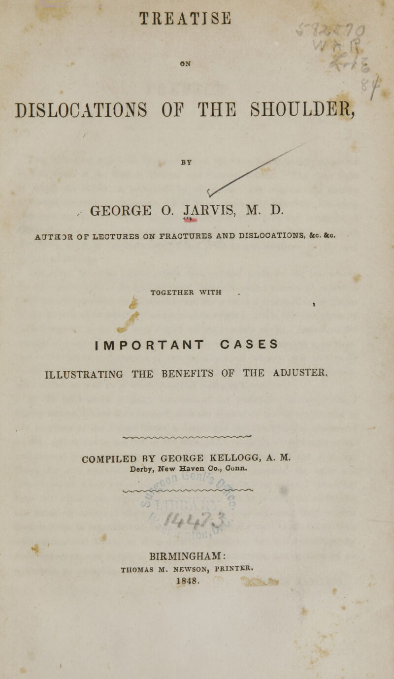 TREATISE DISLOCATIONS OF THE SHOULDER, ,- GEORGE 0. JARVIS, M. D. <•» AUTHOR OF LECTURES ON FRACTURES AND DISLOCATIONS, &c. &o. TOGETHER WITH I M PO RTANT CASES ILLUSTRATING THE BENEFITS OF THE ADJUSTER. COMPILED RY GEORGE KELLOGG, A. M. Derby, New Haven Co., Conn. BIRMINGHAM: THOMAS M. NEWSON, PRINTER. 1848.