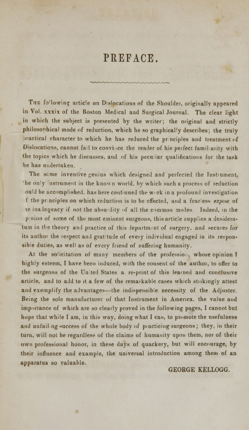 PREFACE. The fo'lowing article on Dislocations of the Shoulder, originally appeared in Vol. xxxix of the Boston Medical and Surgical Journal. The clear light in which the subject is presented by the writer; the original and strictly philosophical mode of reduction, which he so graphically describes; the truly practical character to which he has reduced the prnciples and treatment of Dislocations, cannot fail to convince the reader of his peifect familiarity with the topics which he discusses, and of his peculiar qualifications for the task he has undertaken. The s; me inventive genius which designed and perfected the Instiument, he on'y nstrument in the known world, by which such a process of reduction oulJ be accomplished, has here continued the w<>rk in a profound investigation f the pr.nciples on which reduction is to be effected, and a fearless expose of le inalequacy if not the absurdity r»f all the common moles Indeed, in the pinion of some of the most eminent surgeons, this article supplies a desidera- tum in tbe theory and practice of this department of surgery, and secuies for its authoi the respect and grat'tude of every individual engaged in its respon- sible duties, as well as of every friend of suffering humanity. At the solicitation of many members of the profession, whose opinion I highly esteem, I have been induced, with the consent of the author, to offer to the surgeons of the United States a re-print of this learned and conclusive article, and to add to it a few of the remarkable cases which stnkingiy attest and exemplify the advantages—the indispensible necessity of the Adjuster. Being the sole manufacturer of that Instrument in America, the value and importance of which are so clearly proved in the following pages, I cannot but hope that while I am, in this way, doing what I can, to promote the usefulness and unfailng success of the whole body of piacticing surgeons; they, in their turn, will not be regardless of the claims of humanity upon them, nor of their own professional honor, in these days of quackery, but will encourage, by their influence and example, the universal introduction among them of an apparatus so valuable. GEORGE KELLOGG.