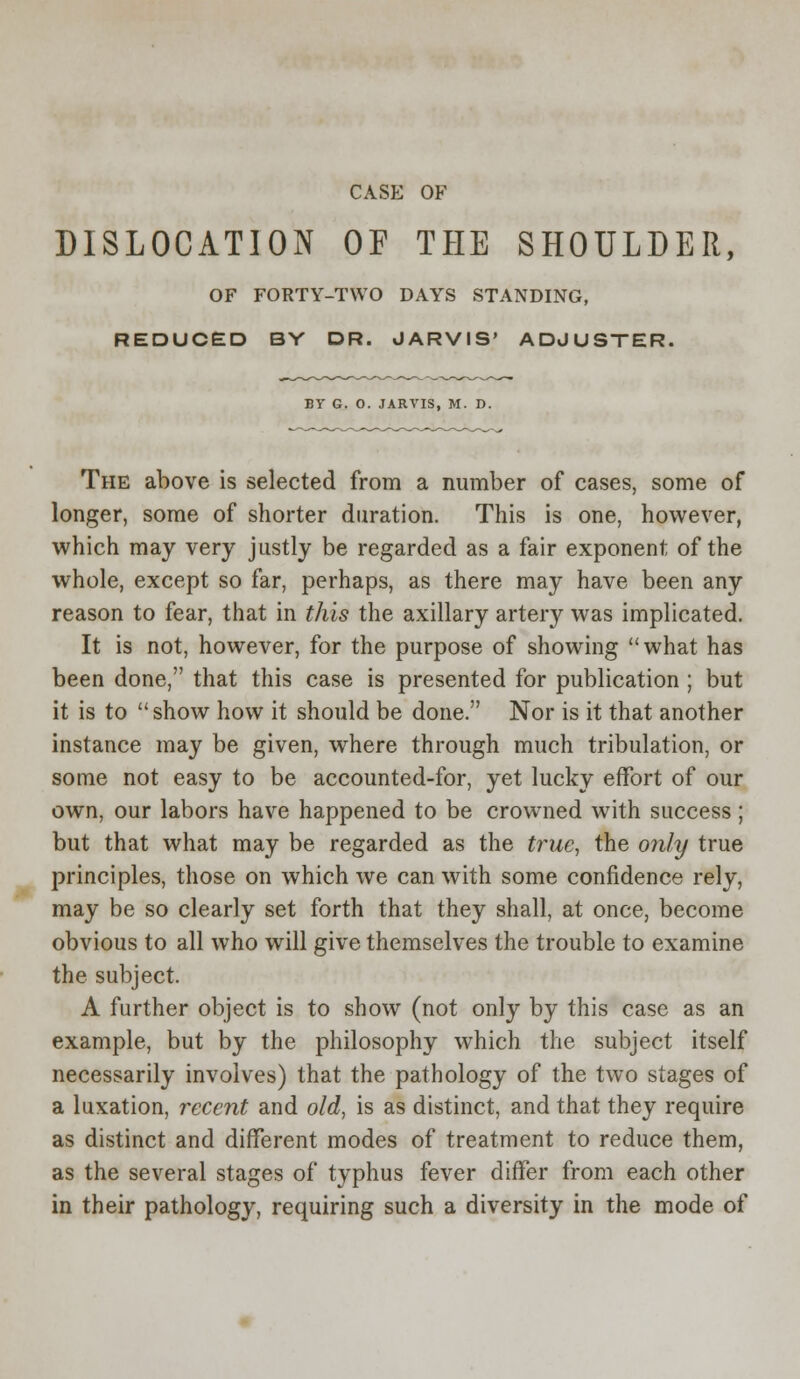 CASE OF DISLOCATION OF THE SHOULDER, OF FORTY-TWO DAYS STANDING, REDUCED BY DR. JARVIS' ADJUSTER. BY G. 0. JARVIS, M. D. The above is selected from a number of cases, some of longer, some of shorter duration. This is one, however, which may very justly be regarded as a fair exponent of the whole, except so far, perhaps, as there may have been any reason to fear, that in this the axillary artery was implicated. It is not, however, for the purpose of showing what has been done, that this case is presented for publication ; but it is to show how it should be done. Nor is it that another instance may be given, where through much tribulation, or some not easy to be accounted-for, yet lucky effort of our own, our labors have happened to be crowned with success; but that what may be regarded as the true, the only true principles, those on which we can with some confidence rely, may be so clearly set forth that they shall, at once, become obvious to all who will give themselves the trouble to examine the subject. A further object is to show (not only by this case as an example, but by the philosophy which the subject itself necessarily involves) that the pathology of the two stages of a luxation, recent and old, is as distinct, and that they require as distinct and different modes of treatment to reduce them, as the several stages of typhus fever differ from each other in their pathology, requiring such a diversity in the mode of