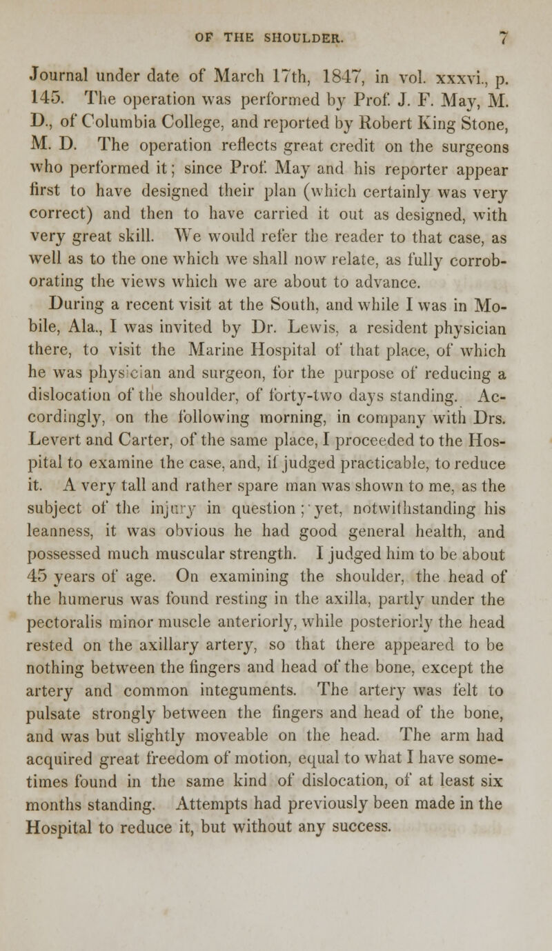 Journal under date of March 17th, 1847, in vol. xxxvi., p. 145. The operation was performed by Prof. J. F. May, M. D., of Columbia College, and reported by Robert King Stone, M. D. The operation reflects great credit on the surgeons who performed it; since Prof. May and his reporter appear first to have designed their plan (which certainly was very correct) and then to have carried it out as designed, with very great skill. We would refer the reader to that case, as well as to the one which we shall now relate, as fully corrob- orating the views which we are about to advance. During a recent visit at the South, and while I was in Mo- bile, Ala., I was invited by Dr. Lewis, a resident physician there, to visit the Marine Hospital of that place, of which he was physician and surgeon, for the purpose of reducing a dislocation of the shoulder, of tbrty-two days standing. Ac- cordingly, on the following morning, in company with Drs. Levert and Carter, of the same place, I proceeded to the Hos- pital to examine the case, and, if judged practicable, to reduce it. A very tall and rather spare man was shown to me, as the subject of the injary in question ;■ }ret, notwithstanding his leanness, it was obvious he had good general health, and possessed much muscular strength. I judged him to be about 45 years of age. On examining the shoulder, the head of the humerus was found resting in the axilla, partly under the pectoralis minor muscle anteriorly, while posteriorly the head rested on the axillary artery, so that there appeared to be nothing between the fingers and head of the bone, except the artery and common integuments. The artery was felt to pulsate strongly between the fingers and head of the bone, and was but slightly moveable on the head. The arm had acquired great freedom of motion, equal to what I have some- times found in the same kind of dislocation, of at least six months standing. Attempts had previously been made in the Hospital to reduce it, but without any success.