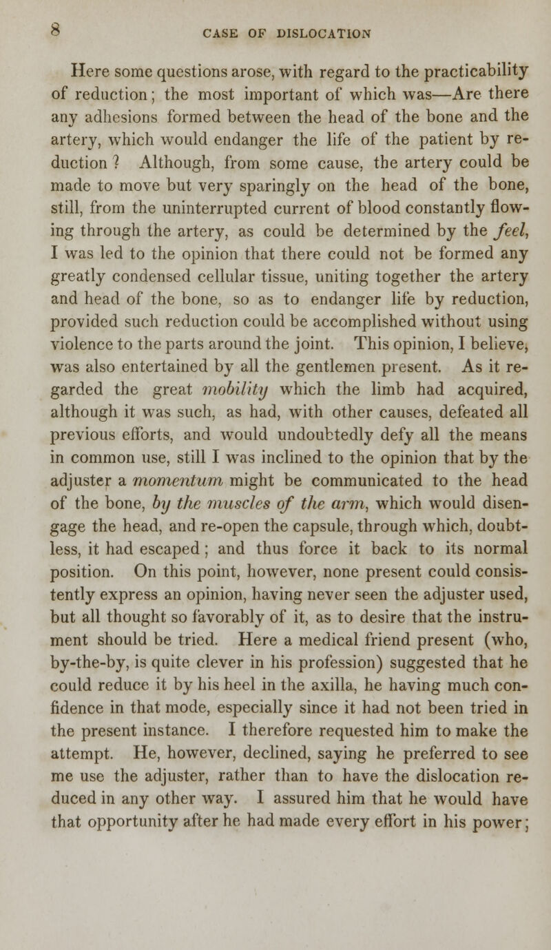 Here some questions arose, with regard to the practicability of reduction; the most important of which was—Are there any adhesions formed between the head of the bone and the artery, which would endanger the life of the patient by re- duction ? Although, from some cause, the artery could be made to move but very sparingly on the head of the bone, still, from the uninterrupted current of blood constantly flow- ing through the artery, as could be determined by the feel, I was led to the opinion that there could not be formed any greatly condensed cellular tissue, uniting together the artery and head of the bone, so as to endanger life by reduction, provided such reduction could be accomplished without using violence to the parts around the joint. This opinion, I believe, was also entertained by all the gentlemen present. As it re- garded the great mobility which the limb had acquired, although it was such, as had, with other causes, defeated all previous efforts, and would undoubtedly defy all the means in common use, still I was inclined to the opinion that by the adjuster a momentum might be communicated to the head of the bone, by the muscles of the arm, which would disen- gage the head, and re-open the capsule, through which, doubt- less, it had escaped; and thus force it back to its normal position. On this point, however, none present could consis- tently express an opinion, having never seen the adjuster used, but all thought so favorably of it, as to desire that the instru- ment should be tried. Here a medical friend present (who, by-the-by, is quite clever in his profession) suggested that he could reduce it by his heel in the axilla, he having much con- fidence in that mode, especially since it had not been tried in the present instance. I therefore requested him to make the attempt. He, however, declined, saying he preferred to see me use the adjuster, rather than to have the dislocation re- duced in any other way. I assured him that he would have that opportunity after he had made every effort in his power;