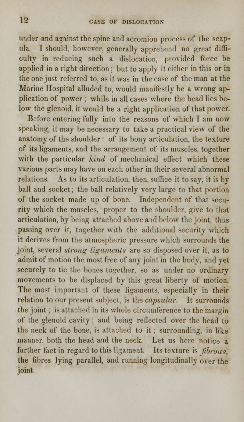 under and against the spine and acromion process of the scap- ula. I should, however, generally apprehend no great diffi- culty in reducing such a dislocation, provided force be applied in a right direction ; but to apply it either in this or in the one just referred to, as it was in the case of the man at the Marine Hospital alluded to, would manifestly be a wrong ap- plication of power ; while in all cases where the head lies be- low the glenoid, it would be a right application of that power. Before entering fully into the reasons of which I am now speaking, it may be necessary to take a practical view of the anatomy of the shoulder : of its bony articulation, the texture of its ligaments, and the arrangement of its muscles, together with the particular kind of mechanical effect which these various parts may have on each other in their several abnormal relations. As to its articulation, then, suffice it to say, it is by ball and socket; the ball relatively very large to that portion of the socket made up of bone. Independent of that secu- rity which the muscles, proper to the shoulder, give to that articulation, by being attached above aid below the joint, thus passing over it, together with the additional security which it derives from the atmospheric pressure which surrounds the joint, several strong ligaments are so disposed over it, as to admit of motion the most free of any joint in the body, and yet securely to tie the bones together, so as under no ordinary movements to be displaced by this great liberty of motion. The most important of these ligaments, especially in their relation to our present subject, is the capsular. It surrounds the joint; is attached in its whole circumference to the margin of the glenoid cavity ; and being reflected over the head to the neck of the bone, is attached to it; surrounding, in like manner, both the head and the neck. Let us here notice a further fact in regard to this ligament. Its texture is fibrous, the fibres lying parallel, and running longitudinally over the joint.