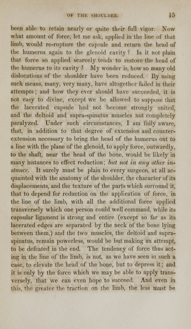 been able to retain nearly or quite their full vigor. Now what amount of force, let me ask, applied in the line of that limb, would re-rupture the capsule and return the head of the humerus again to the glenoid cavity 1 Is it not plain that force so applied scarcely tends to restore the head of the humerus to its cavity 2 My wonder is, how so many old dislocations of the shonlder have been reduced. By using such means, many, very many, have altogether failed in their attempts ; and how they ever should have succeeded, it is not easy to divine, except we be allowed to suppose that the lacerated capsule had not become strongly united, and the deltoid and supra-spinatus muscles not completely paralyzed. Under such circumstances, I am fully aware, that, in addition to that degree of extension and counter- extension necessary to bring the head of the humerus out to a line with the plane of the glenoid, to apply force, outwardly, to the shaft, near the head of the bone, would be likely in many instances to effect reduction; but not in any other in-*- stance. It surely must be plain to every surgeon, at all ac- quainted with the anatomy of the shoulder, the character of its displacements, and the texture of the parts which surround it, that to depend for reduction on the application of force, in the line of the limb, with all the additional force applied transversely which one person could well command, while its capsular ligament is strong and entire (except so far as its lacerated edges are separated by the neck of the bone lying between them,) and the two muscles, the deltoid and supra- spinatus, remain powerless, would be but making an attempt, to be defeated in the end. The tendency of force thus act- ing in the line of the limb, is not, as we have seen in such a case, to elevate the head of the bone, but to depress it; and it is only by the force which we may be able to apply trans- versely, that we can even hope to succeed. And even in this, the greater the traction on the limb, the less must be