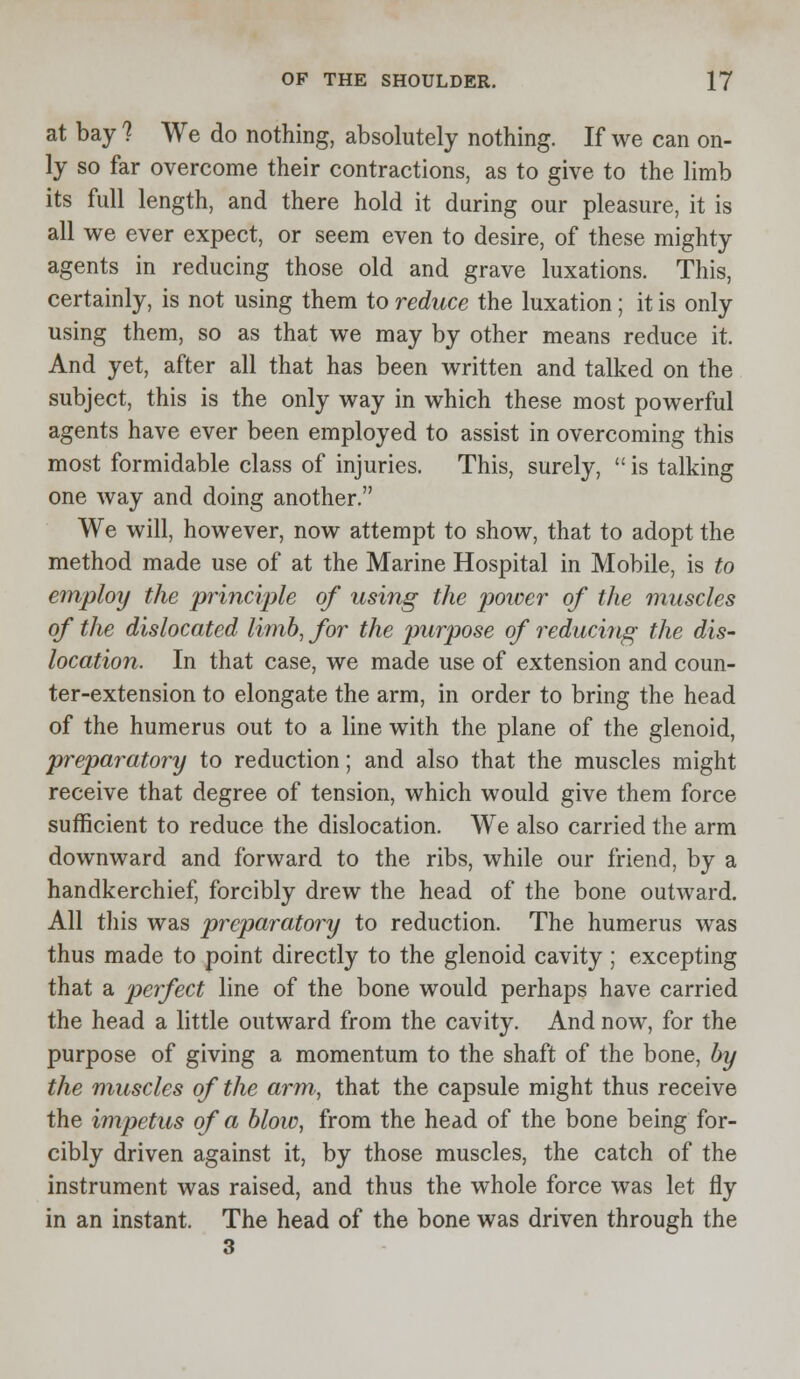 at bay ? We do nothing, absolutely nothing. If we can on- ly so far overcome their contractions, as to give to the limb its full length, and there hold it during our pleasure, it is all we ever expect, or seem even to desire, of these mighty agents in reducing those old and grave luxations. This, certainly, is not using them to reduce the luxation; it is only using them, so as that we may by other means reduce it. And yet, after all that has been written and talked on the subject, this is the only way in which these most powerful agents have ever been employed to assist in overcoming this most formidable class of injuries. This, surely,  is talking one way and doing another. We will, however, now attempt to show, that to adopt the method made use of at the Marine Hospital in Mobile, is to employ the principle of using the power of the muscles of the dislocated limb, for the purpose of reducing the dis- location. In that case, we made use of extension and coun- ter-extension to elongate the arm, in order to bring the head of the humerus out to a line with the plane of the glenoid, preparatory to reduction; and also that the muscles might receive that degree of tension, which would give them force sufficient to reduce the dislocation. We also carried the arm downward and forward to the ribs, while our friend, by a handkerchief, forcibly drew the head of the bone outward. All this was preparatory to reduction. The humerus was thus made to point directly to the glenoid cavity ; excepting that a perfect line of the bone would perhaps have carried the head a little outward from the cavity. And now, for the purpose of giving a momentum to the shaft of the bone, by the muscles of the arm, that the capsule might thus receive the impetus of a blow, from the head of the bone being for- cibly driven against it, by those muscles, the catch of the instrument was raised, and thus the whole force was let fly in an instant. The head of the bone was driven through the 3