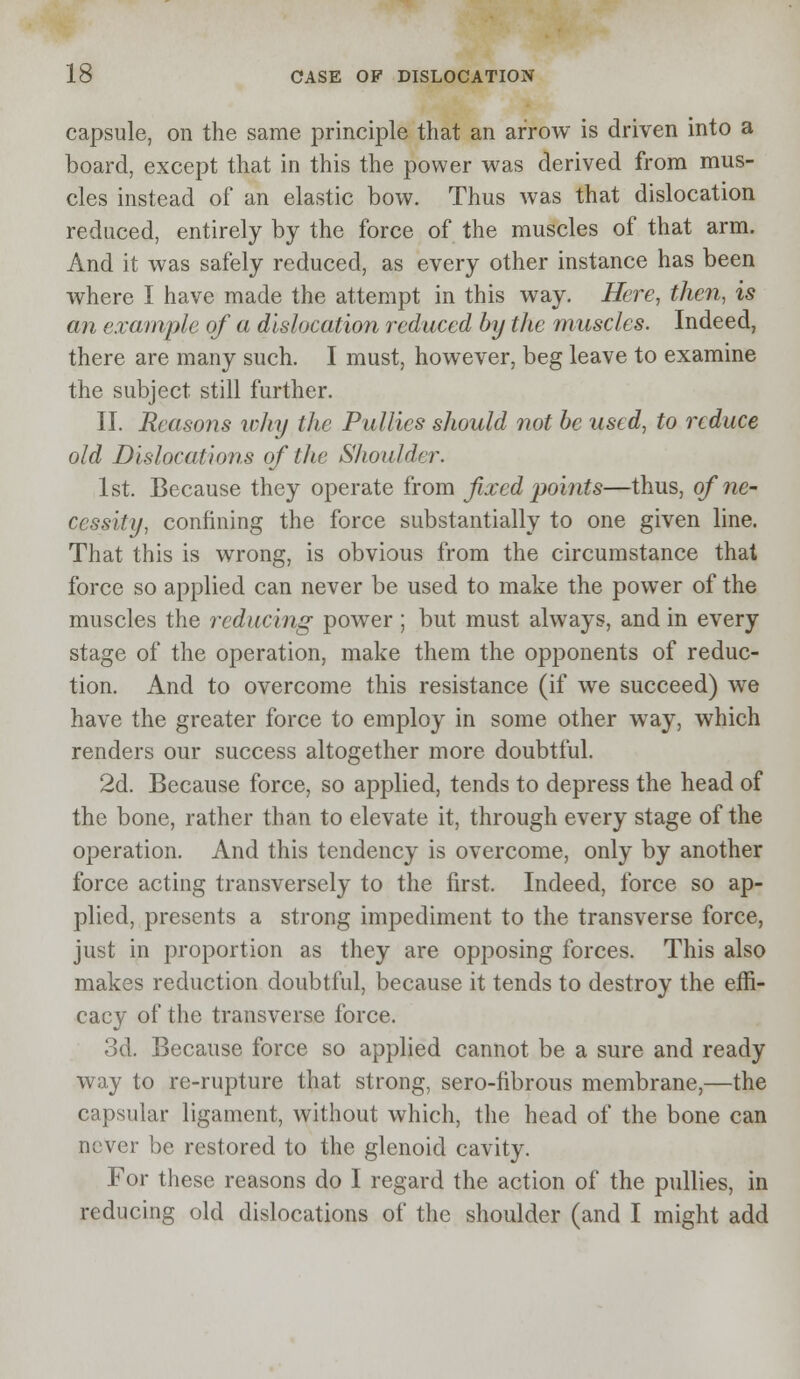 capsule, on the same principle that an arrow is driven into a board, except that in this the power was derived from mus- cles instead of an elastic bow. Thus was that dislocation reduced, entirely by the force of the muscles of that arm. And it was safely reduced, as every other instance has been where I have made the attempt in this way. Here, then, is an example of a dislocation reduced by the muscles. Indeed, there are many such. I must, however, beg leave to examine the subject still further. II. Reasons why the Pullies should not be used, to reduce old Dislocations of the Shoulder. 1st. Because they operate from fixed points—thus, of ne- cessity, confining the force substantially to one given line. That this is wrong, is obvious from the circumstance that force so applied can never be used to make the power of the muscles the reducing power ; but must always, and in every stage of the operation, make them the opponents of reduc- tion. And to overcome this resistance (if we succeed) we have the greater force to employ in some other way, which renders our success altogether more doubtful. 2d. Because force, so applied, tends to depress the head of the bone, rather than to elevate it, through every stage of the operation. And this tendency is overcome, only by another force acting transversely to the first. Indeed, force so ap- plied, presents a strong impediment to the transverse force, just in proportion as they are opposing forces. This also makes reduction doubtful, because it tends to destroy the effi- cacy of the transverse force. 3d. Because force so applied cannot be a sure and ready way to re-rupture that strong, sero-fibrous membrane,—the capsular ligament, without which, the head of the bone can never be restored to the glenoid cavity. For these reasons do I regard the action of the pullies, in reducing old dislocations of the shoulder (and I might add