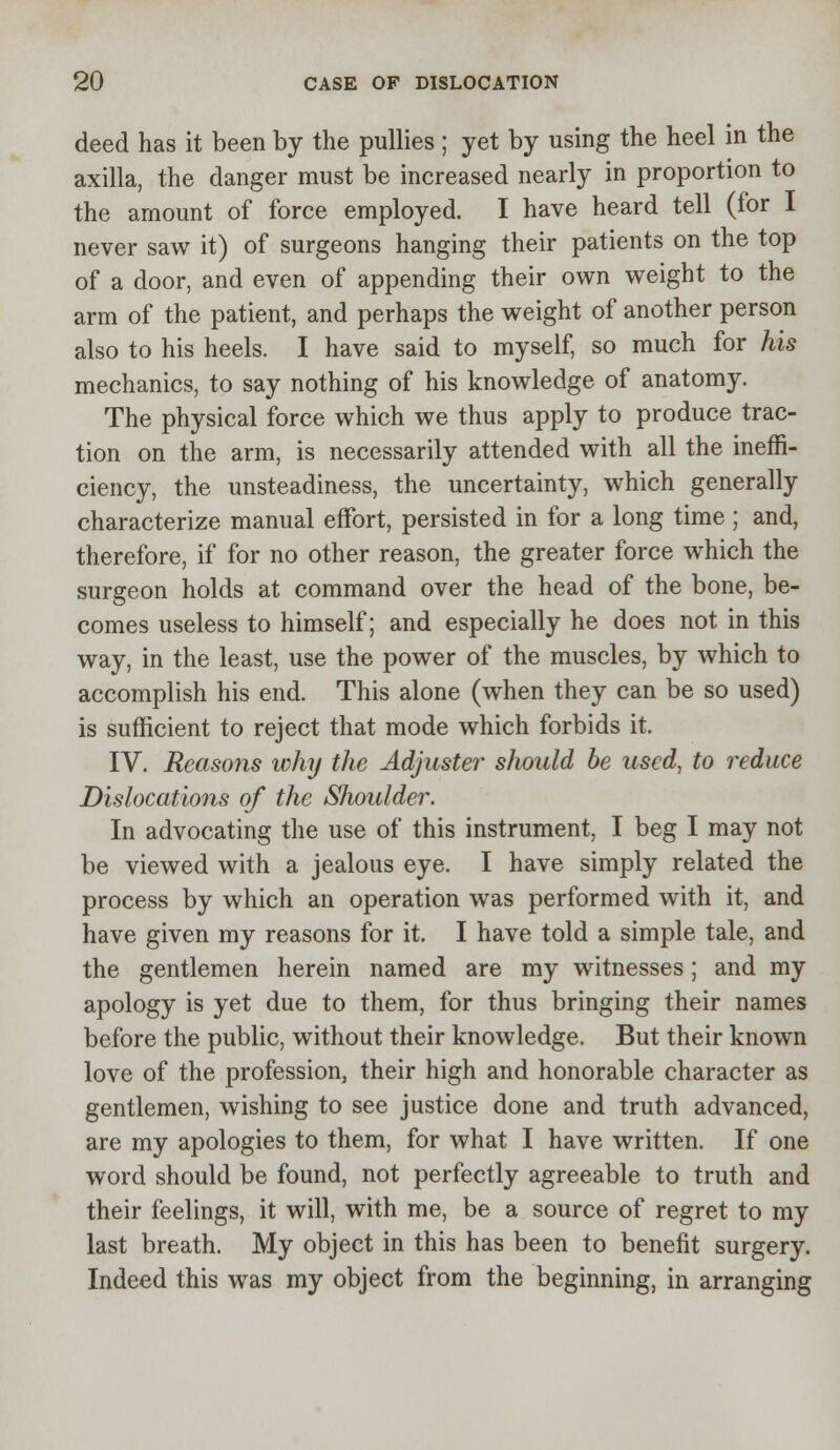 deed has it been by the pullies ; yet by using the heel in the axilla, the danger must be increased nearly in proportion to the amount of force employed. I have heard tell (for I never saw it) of surgeons hanging their patients on the top of a door, and even of appending their own weight to the arm of the patient, and perhaps the weight of another person also to his heels. I have said to myself, so much for his mechanics, to say nothing of his knowledge of anatomy. The physical force which we thus apply to produce trac- tion on the arm, is necessarily attended with all the ineffi- ciency, the unsteadiness, the uncertainty, which generally characterize manual effort, persisted in for a long time ; and, therefore, if for no other reason, the greater force which the surgeon holds at command over the head of the bone, be- comes useless to himself; and especially he does not in this way, in the least, use the power of the muscles, by which to accomplish his end. This alone (when they can be so used) is sufficient to reject that mode which forbids it. IV. Reasons why the Adjuster should be used, to reduce Dislocations of the Shoulder. In advocating the use of this instrument, I beg I may not be viewed with a jealous eye. I have simply related the process by which an operation was performed with it, and have given my reasons for it. I have told a simple tale, and the gentlemen herein named are my witnesses; and my apology is yet due to them, for thus bringing their names before the public, without their knowledge. But their known love of the profession, their high and honorable character as gentlemen, wishing to see justice done and truth advanced, are my apologies to them, for what I have written. If one word should be found, not perfectly agreeable to truth and their feelings, it will, with me, be a source of regret to my last breath. My object in this has been to benefit surgery. Indeed this was my object from the beginning, in arranging