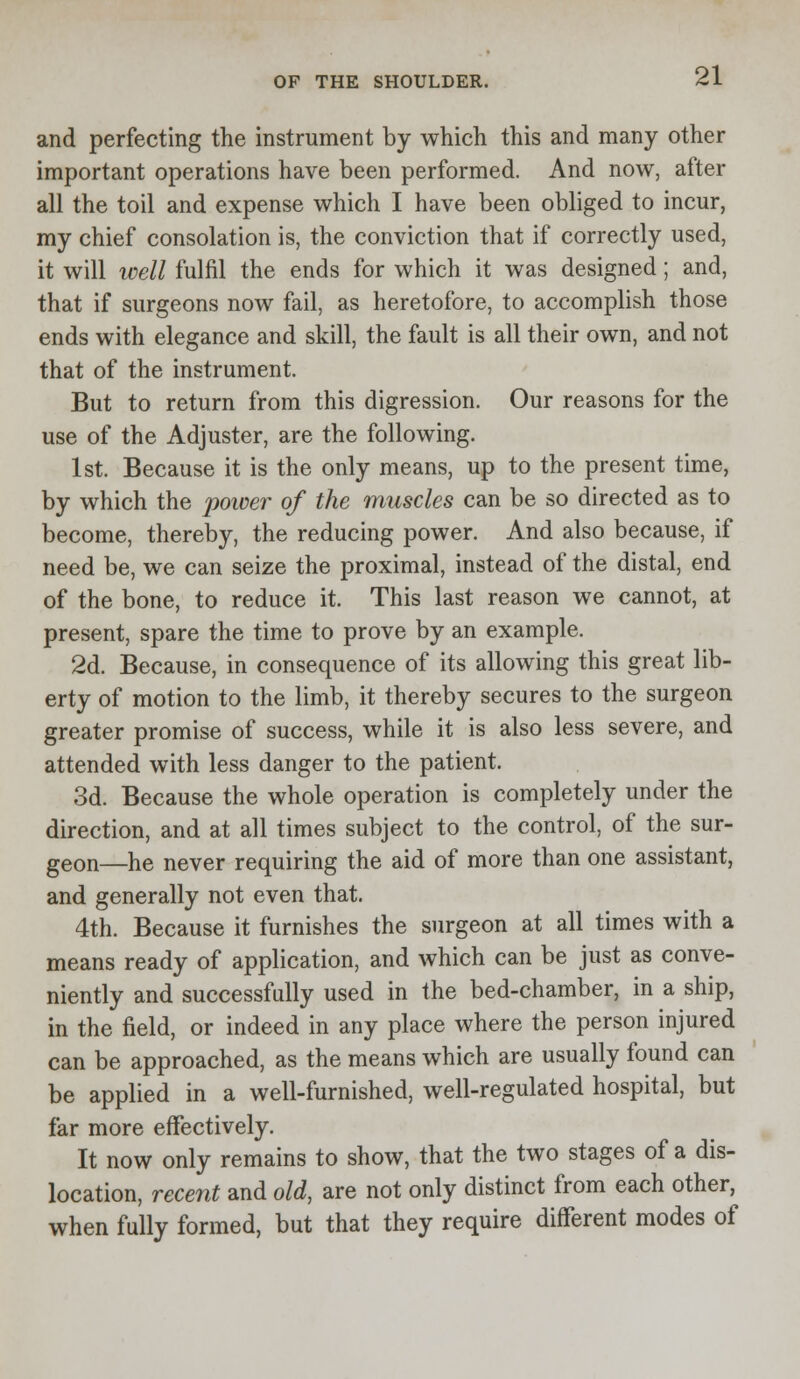 and perfecting the instrument by which this and many other important operations have been performed. And now, after all the toil and expense which I have been obliged to incur, my chief consolation is, the conviction that if correctly used, it will well fulfil the ends for which it was designed; and, that if surgeons now fail, as heretofore, to accomplish those ends with elegance and skill, the fault is all their own, and not that of the instrument. But to return from this digression. Our reasons for the use of the Adjuster, are the following. 1st. Because it is the only means, up to the present time, by which the power of the muscles can be so directed as to become, thereby, the reducing power. And also because, if need be, we can seize the proximal, instead of the distal, end of the bone, to reduce it. This last reason we cannot, at present, spare the time to prove by an example. 2d. Because, in consequence of its allowing this great lib- erty of motion to the limb, it thereby secures to the surgeon greater promise of success, while it is also less severe, and attended with less danger to the patient. 3d. Because the whole operation is completely under the direction, and at all times subject to the control, of the sur- geon—he never requiring the aid of more than one assistant, and generally not even that. 4th. Because it furnishes the surgeon at all times with a means ready of application, and which can be just as conve- niently and successfully used in the bed-chamber, in a ship, in the field, or indeed in any place where the person injured can be approached, as the means which are usually found can be applied in a well-furnished, well-regulated hospital, but far more effectively. It now only remains to show, that the two stages of a dis- location, recent and old, are not only distinct from each other, when fully formed, but that they require different modes of