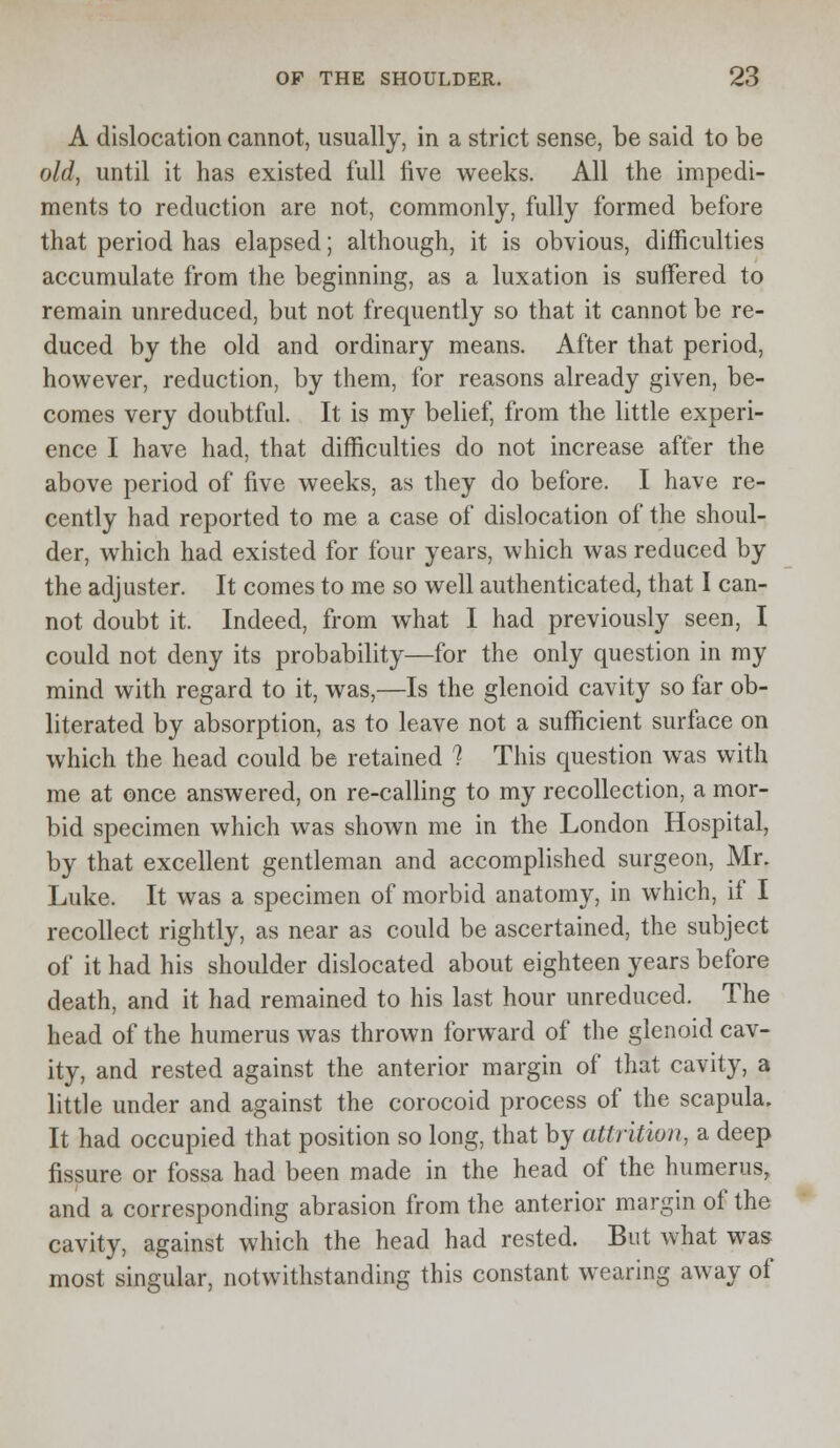 A dislocation cannot, usually, in a strict sense, be said to be old, until it has existed full five weeks. All the impedi- ments to reduction are not, commonly, fully formed before that period has elapsed; although, it is obvious, difficulties accumulate from the beginning, as a luxation is suffered to remain unreduced, but not frequently so that it cannot be re- duced by the old and ordinary means. After that period, however, reduction, by them, for reasons already given, be- comes very doubtful. It is my belief, from the little experi- ence I have had, that difficulties do not increase after the above period of five weeks, as they do before. I have re- cently had reported to me a case of dislocation of the shoul- der, which had existed for four years, which was reduced by the adjuster. It comes to me so well authenticated, that I can- not doubt it. Indeed, from what I had previously seen, I could not deny its probability—for the only question in my mind with regard to it, was,—Is the glenoid cavity so far ob- literated by absorption, as to leave not a sufficient surface on which the head could be retained ? This question was with me at once answered, on re-calling to my recollection, a mor- bid specimen which was shown me in the London Hospital, by that excellent gentleman and accomplished surgeon, Mr. Luke. It was a specimen of morbid anatomy, in which, if I recollect rightly, as near as could be ascertained, the subject of it had his shoulder dislocated about eighteen years before death, and it had remained to his last hour unreduced. The head of the humerus was thrown forward of the glenoid cav- ity, and rested against the anterior margin of that cavity, a little under and against the corocoid process of the scapula. It had occupied that position so long, that by attrition, a deep fissure or fossa had been made in the head of the humerus, and a corresponding abrasion from the anterior margin of the cavity, against which the head had rested. But what was most singular, notwithstanding this constant wearing away of