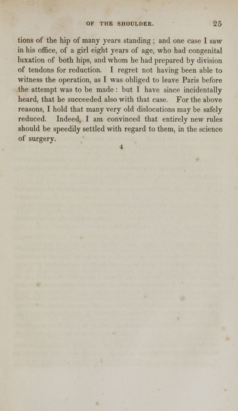 tions of the hip of many years standing; and one case I saw in his office, of a girl eight years of age, who had congenital luxation of both hips, and whom he had prepared by division of tendons for reduction. I regret not having been able to witness the operation, as I was obliged to leave Paris before the attempt was to be made: but I have since incidentally heard, that he succeeded also with that case. For the above reasons, I hold that many very old dislocations may be safely reduced. Indeed, I am convinced that entirely new rules should be speedily settled with regard to them, in the science of surgery. 4