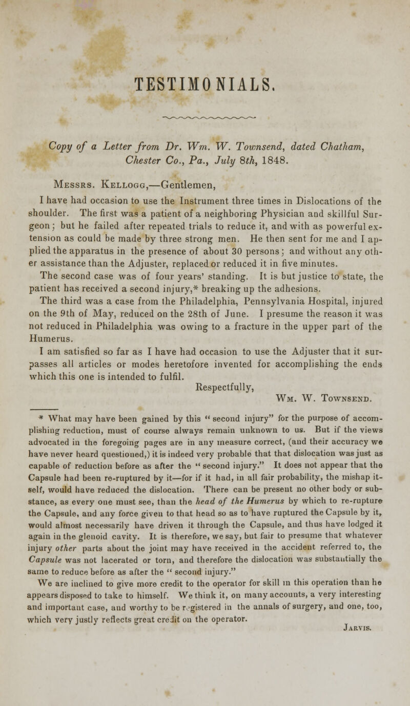 TESTIMONIALS. Copy of a Letter from Dr. Wm. W. Townsend, dated Chatham, Chester Co., Pa., July 8th, 1848. Messrs. Kellogg,—Gentlemen, I have had occasion to use the Instrument three times in Dislocations of the shoulder. The first was a patient of a neighboring Physician and skillful Sur- geon; but he failed after repeated trials to reduce it, and with as powerful ex- tension as could be made by three strong men. He then sent for me and I ap- plied the apparatus in the presence of about 30 persons; and without any oth- er assistance than the Adjuster, replaced or reduced it in five minutes. The second case was of four years' standing. It is but justice to state, the patient has received a second injury,* breaking up the adhesions. The third was a case from the Philadelphia, Pennsylvania Hospital, injured on the 9th of May, reduced on the 28th of June. I presume the reason it was not reduced in Philadelphia was owing to a fracture in the upper part of the Humerus. I am satisfied so far as I have had occasion to use the Adjuster that it sur- passes all articles or modes heretofore invented for accomplishing the ends which this one is intended to fulfil. Respectfully, Wm. W. Townsend. * What may have been gained by this  second injury for the purpose of accom- plishing reduction, must of course always remain unknown to us. But if the views advocated in the foregoing pages are in any measure correct, (and their accuracy we have never heard questioned,) it is indeed very probable that that dislocation was just as capable of reduction before as after the  second injury. It does not appear that the Capsule had been re-ruptured by it—for if it had, in all fair probability, the mishap it- self, would have reduced the dislocation. There can be present no other body or sub- stance, as every one must see, than the head of the Humerus by which to re-rupture the Capsule, and any force given to that head so as to have ruptured the Capsule by it, would almost necessarily have driven it through the Capsule, and thus have lodged it again in the glenoid cavity. It is therefore, we say, but fair to presume that whatever injury other parts about the joint may have received in the accident referred to, the Capsule was not lacerated or torn, and therefore the dislocation was substantially the same to reduce before as after the  second injury. We are inclined to give more credit to the operator for skill in this operation than he appears disposed to take to himself. We think it, on many accounts, a very interesting and important case, and worthy to be registered in the annals of surgery, and one, too, which very justly reflects great credit on the operator. Jarvis.