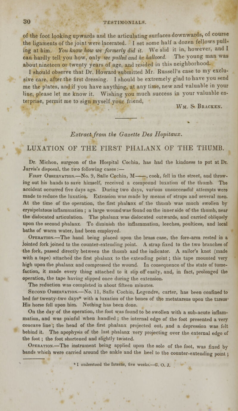 of the foot looking upwards and the articulating surfaces downwards, of course the ligaments of the joint were lacerated. I set some half a dozen fellows pull- ing at him. You know how we formerly did it. We slid it in, however, and I can hardly tell you how, only we pulled and he hallooed. The young man was about nineteen or twenty years of age, and resided in this neighborhood. I should observe that Dr. Howard submitted Mr. Russell's case to my exclu- sive care, after the first dressing. I should be extremely glad to have you send me the plates, and if you have anything, at any time, new and valuable in your line, please let me know it. Wishing you much success in your valuable en- terprise, permit me to sign myself your friend, Wm. S». Bracken. Extract from the Gazette Des Hopitaux. LUXATION OF THE FIRST PHALANX OF THE THUMB. Dr. Michon, surgeon of the Hospital Cochin, has had the kindness to put at Dr. Jarvis's disposal, the two following cases :— First Observation.—No. 9, Salle Cochin, M , cook, fell in the street, and throw- ing out his hands to save himself, received a compound luxation of the thumb. The accident occurred five days ago. During two days, various unsuccessful attempts were made to reduce the luxation. Extension was made by means of straps and several men. At the time of the operation, the first phalanx of the thumb was much swollen by erysipelatous inflammation ; a large wound was found on the inner side of the thumb, near the dislocated articulation. The phalanx was dislocated outwards, and carried obliquely upon the second phalanx. To diminish the inflammation, leeches, poultices, and local baths of warm water, had been employed. Operation.—The hand being placed upon the brass case, the fore-arm rested in a Jointed fork joined to the counter-extending point. A strap fixed to the two branches of the fork, passed directly between the thumb and the indicator. A sailor's knot (made with a tape) attached the first phalanx to the extending point; this tape mounted very high upon the phalanx and compressed the wound. In cousequence of the state of tume- faction, it made every thing attached to it slip off easily, and, in fact, prolonged the operation, the tape having slipped once during the extension. The reduction was completed in about fifteen minutes. Second Observation.—No. 11, Salle Cochin, Legendre, carter, has been confined to bed for twenty-two days* with a luxation of the bones of the metatarsus upon the tarsus* His horse fell upon him. Nothing has been done. On the day of the operation, the foot was found to be swollen with a sub-acute inflam- mation, and was painful when handled ; the internal edge of the foot presented a very concave line ; the head of the first phalanx projected out, and a depression was felt behind it. The apophysis of the last phalanx very projecting over the external edge of the foot; the foot shortened and slightly twisted. Operation.—The instrument being applied upon the sole of the foot, was fixed by bands which were carried around the ankle and the heel to the counter-extending point ■ * I understood the Interne, five weeks.—G. O. J.