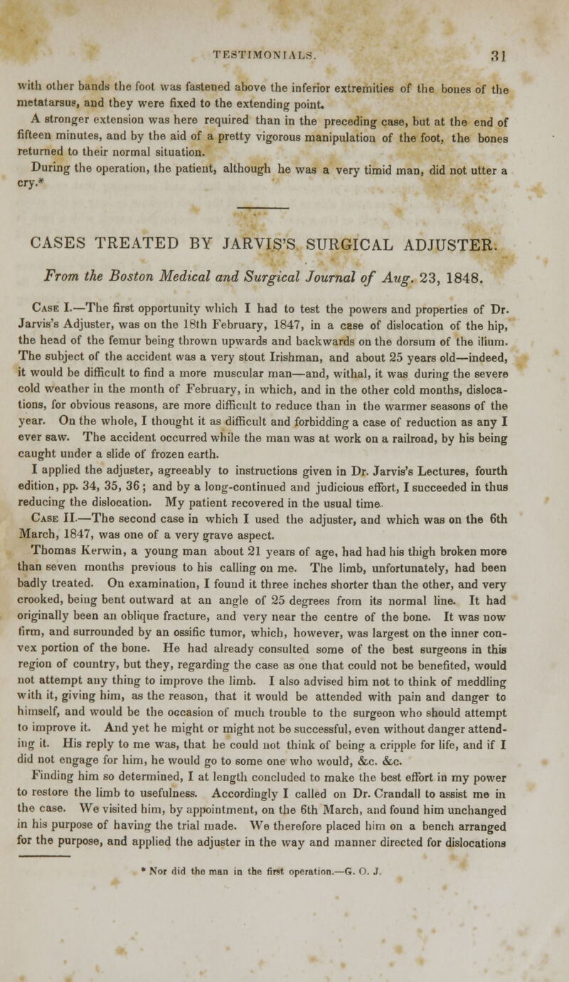with oilier bands the foot was fastened above the inferior extremities of the bones of the metatarsus, and they were fixed to the extending point. A stronger extension was here required than in the preceding case, but at the end of fifteen minutes, and by the aid of a pretty vigorous manipulation of the foot, the bones returned to their normal situation. During the operation, the patient, although he was a very timid man, did not utter a cry.* CASES TREATED BY JARVIS'S SURGICAL ADJUSTER. From the Boston Medical and Surgical Journal of Aug. 23, 1848. Case I.—The first opportunity which I had to test the powers and properties of Dr. Jarvis's Adjuster, was on the 18th February, 1847, in a case of dislocation of the hip, the head of the femur being thrown upwards and backwards on the dorsum of the ilium. The subject of the accident was a very stout Irishman, and about 25 years old—indeed, it would be difficult to find a more muscular man—and, withal, it was during the severe cold weather in the month of February, in which, and in the other cold months, disloca- tions, for obvious reasons, are more difficult to reduce than in the warmer seasons of the year. On the whole, I thought it as difficult and forbidding a case of reduction as any I ever saw. The accident occurred while the man was at work on a railroad, by his being caught under a slide of frozen earth. I applied the adjuster, agreeably to instructions given in Dr. Jarvis's Lectures, fourth edition, pp. 34, 35, 36 ; and by a long-continued and judicious effort, I succeeded in thus reducing the dislocation. My patient recovered in the usual time Case II.—The second case in which I used the adjuster, and which was on the 6th March, 1847, was one of a very grave aspect. Thomas Kerwin, a young man about 21 years of age, had had his thigh broken more than seven months previous to his calling on me. The limb, unfortunately, had been badly treated. On examination, I found it three inches shorter than the other, and very crooked, being bent outward at an angle of 25 degrees from its normal line. It had originally been an oblique fracture, and very near the centre of the bone. It was now firm, and surrounded by an ossific tumor, which, however, was largest on the inner con- vex portion of the bone. He had already consulted some of the best surgeons in this region of country, but they, regarding the case as one that could not be benefited, would not attempt any thing to improve the limb. I also advised him not to think of meddling with it, giving him, as the reason, that it would be attended with pain and danger to himself, and would be the occasion of much trouble to the surgeon who should attempt to improve it. And yet he might or might not be successful, even without danger attend- ing it. His reply to me was, that he could not think of being a cripple for life, and if I did not engage for him, he would go to some one who would, &c. &c. Finding him so determined, I at length concluded to make the best effort in my power to restore the limb to usefulness. Accordingly I called on Dr. Crandall to assist me in the case. We visited him, by appointment, on the 6th March, and found him unchanged in his purpose of having the trial made. We therefore placed him on a bench arranged for the purpose, and applied the adjuster in the way and manner directed for dislocations * Nor did the man in the first operation.—G. O. J.