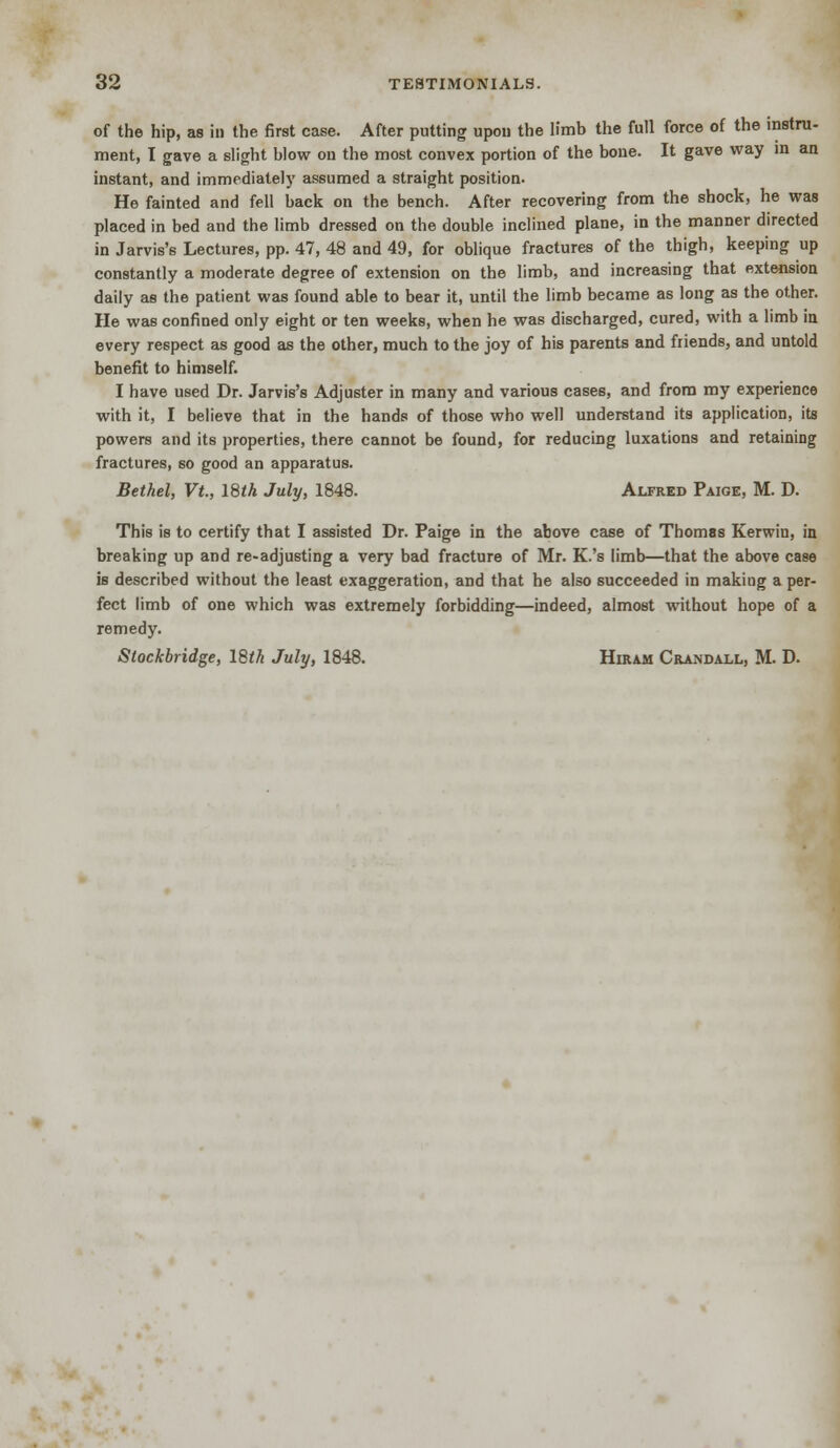 of the hip, as in the first case. After putting upon the limb the full force of the instru- ment, I gave a slight blow on the most convex portion of the bone. It gave way in an instant, and immediately assumed a straight position. He fainted and fell back on the bench. After recovering from the shock, he was placed in bed and the limb dressed on the double inclined plane, in the manner directed in Jarvis's Lectures, pp. 47, 48 and 49, for oblique fractures of the thigh, keeping up constantly a moderate degree of extension on the limb, and increasing that extension daily as the patient was found able to bear it, until the limb became as long as the other. He was confined only eight or ten weeks, when he was discharged, cured, with a limb in every respect as good as the other, much to the joy of his parents and friends, and untold benefit to himself. I have used Dr. Jarvis's Adjuster in many and various cases, and from my experience with it, I believe that in the hands of those who well understand its application, its powers and its properties, there cannot be found, for reducing luxations and retaining fractures, so good an apparatus. Bethel, Vt, 18th July, 1848. Alfred Paige, M. D. This is to certify that I assisted Dr. Paige in the above case of Thomas Kerwin, in breaking up and re-adjusting a very bad fracture of Mr. K.'s limb—that the above case is described without the least exaggeration, and that he also succeeded in making a per- fect limb of one which was extremely forbidding—indeed, almost without hope of a remedy. Slockbridge, 18th July, 1848. Hiram Crandall, M. D.