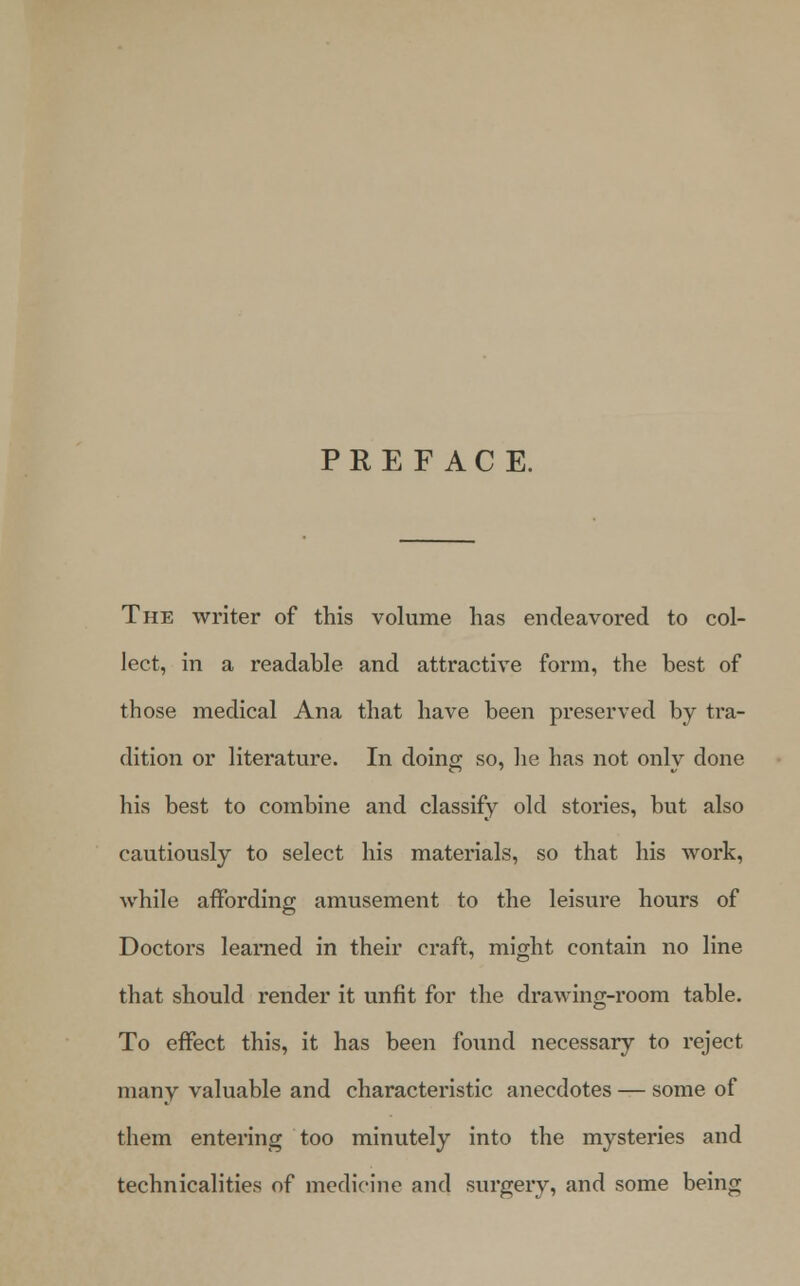 PREFACE. The writer of this volume has endeavored to col- lect, in a readable and attractive form, the best of those medical Ana that have been preserved by tra- dition or literature. In doing so, he has not only done his best to combine and classify old stories, but also cautiously to select his materials, so that his work, while affording amusement to the leisure hours of Doctors learned in their craft, might contain no line that should render it unfit for the drawing-room table. To effect this, it has been found necessary to reject many valuable and characteristic anecdotes — some of them entering too minutely into the mysteries and technicalities of medicine and surgery, and some being