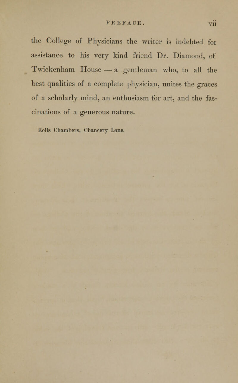 the College of Physicians the writer is indebted for assistance to his very kind friend Dr. Diamond, of Twickenham House — a gentleman who, to all the best qualities of a complete physician, unites the graces of a scholarly mind, an enthusiasm for art, and the fas- cinations of a generous nature. Rolls Chambers, Chancery Lane.