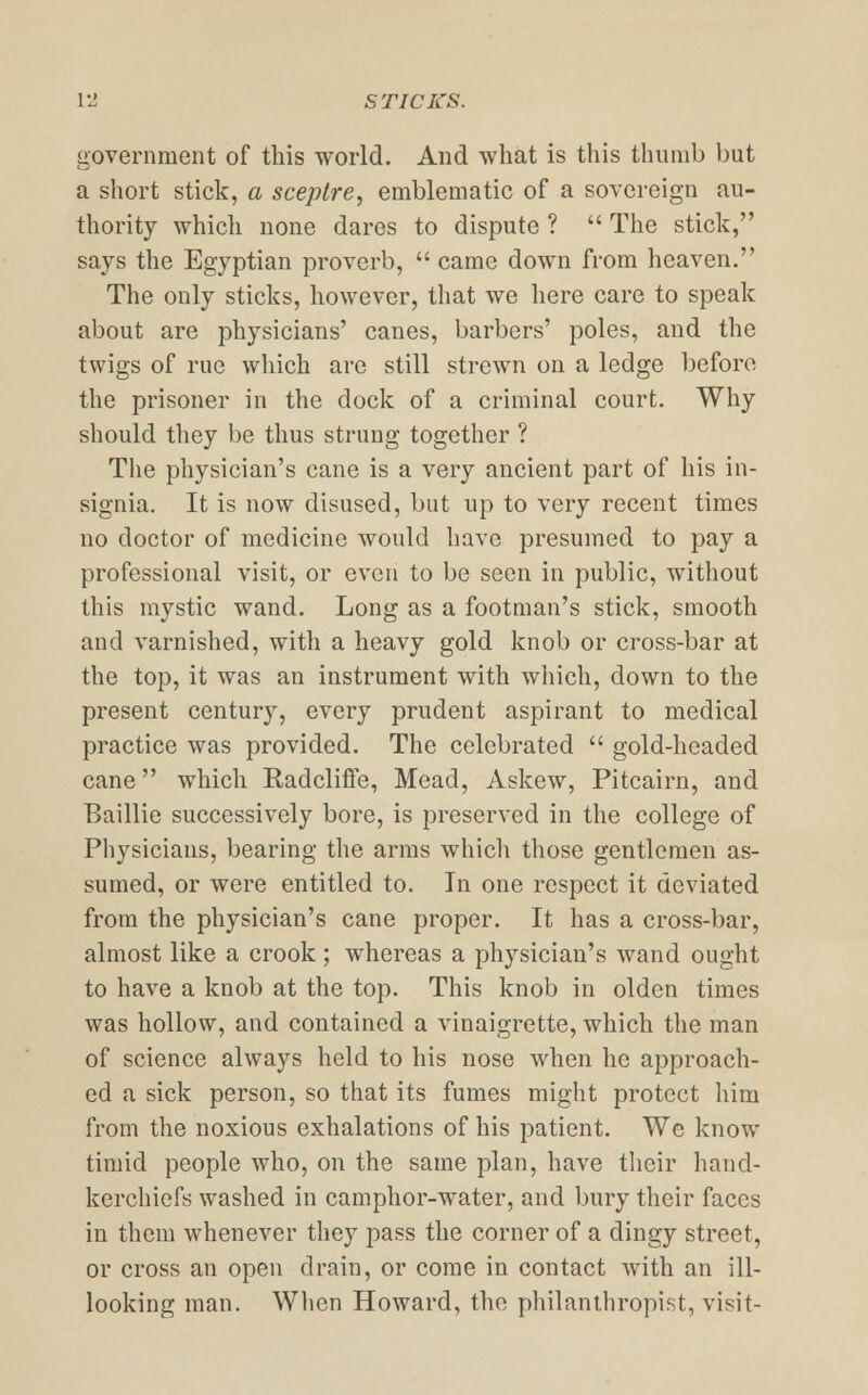 VI STICKS. government of this world. And what is this thumb but a short stick, a sceptre, emblematic of a sovereign au- thority which none dares to dispute ?  The stick, says the Egyptian proverb,  came down from heaven. The only sticks, however, that we here care to speak about are physicians' canes, barbers' poles, and the twigs of rue which are still strewn on a ledge before the prisoner in the dock of a criminal court. Why should they be thus strung together ? The physician's cane is a very ancient part of his in- signia. It is now disused, but up to very recent times no doctor of medicine would have presumed to pay a professional visit, or even to be seen in public, without this mystic wand. Long as a footman's stick, smooth and varnished, with a heavy gold knob or cross-bar at the top, it was an instrument with which, down to the present century, every prudent aspirant to medical practice was provided. The celebrated  gold-headed cane which Radcliffe, Mead, Askew, Pitcairn, and Baillie successively bore, is preserved in the college of Physicians, bearing the arms which those gentlemen as- sumed, or were entitled to. In one respect it deviated from the physician's cane proper. It has a cross-bar, almost like a crook ; whereas a physician's wand ought to have a knob at the top. This knob in olden times was hollow, and contained a vinaigrette, which the man of science always held to his nose when he approach- ed a sick person, so that its fumes might protect him from the noxious exhalations of his patient. We know timid people who, on the same plan, have their hand- kerchiefs washed in camphor-water, and bury their faces in them whenever they pass the corner of a dingy street, or cross an open drain, or come in contact with an ill- looking man. When Howard, the philanthropist, visit-