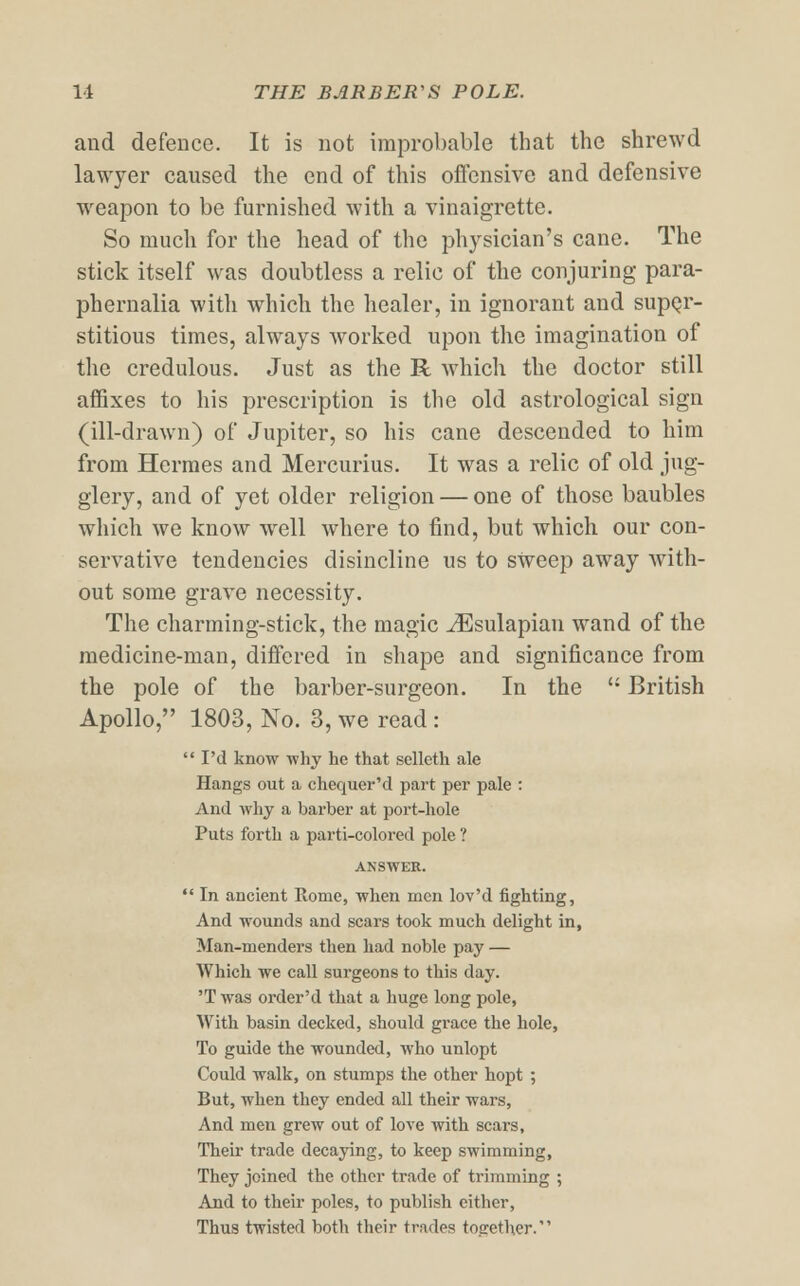 and defence. It is not improbable that the shrewd lawyer caused the end of this offensive and defensive weapon to be furnished with a vinaigrette. So much for the head of the physician's cane. The stick itself was doubtless a relic of the conjuring para- phernalia with which the healer, in ignorant and super- stitious times, always worked upon the imagination of the credulous. Just as the R which the doctor still affixes to his prescription is the old astrological sign (ill-drawn) of Jupiter, so his cane descended to him from Hermes and Mercurius. It was a relic of old jug- glery, and of yet older religion — one of those baubles which we know wrell where to find, but which, our con- servative tendencies disincline us to sweep away with- out some grave necessity. The charming-stick, the magic iEsulapian wand of the medicine-man, differed in shape and significance from the pole of the barber-surgeon. In the  British Apollo, 1803, No. 3, we read : I'd know why he that selleth ale Hangs out a chequer'd part per pale : And why a barber at port-hole Puts forth a parti-colored pole ? ANSWER.  In ancient Rome, when men lov'd fighting, And wounds and scars took much delight in, Man-menders then had noble pay — Which we call surgeons to this day. 'T was order'd that a huge long pole, With basin decked, should grace the hole, To guide the wounded, who unlopt Could walk, on stumps the other hopt ; But, when they ended all their wars, And men grew out of love with scars, Their trade decaying, to keep swimming, They joined the other trade of trimming ; And to their poles, to publish either, Thus twisted both their trades together.