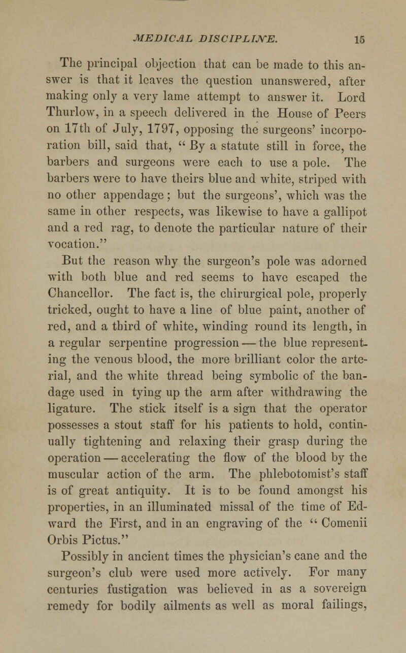 The principal objection that can be made to this an- swer is that it leaves the question unanswered, after making only a very lame attempt to answer it. Lord Thurlow, in a speech delivered in the House of Peers on 17th of July, 1797, opposing the surgeons' incorpo- ration bill, said that,  By a statute still in force, the barbers and surgeons were each to use a pole. The barbers were to have theirs blue and white, striped with no other appendage ; but the surgeons', which was the same in other respects, was likewise to have a gallipot and a red rag, to denote the particular nature of their vocation. But the reason why the surgeon's pole was adorned with both blue and red seems to have escaped the Chancellor. The fact is, the chirurgical pole, properly tricked, ought to have a line of blue paint, another of red, and a third of white, winding round its length, in a regular serpentine progression — the blue represent- ing the venous blood, the more brilliant color the arte- rial, and the white thread being symbolic of the ban- dage used in tying up the arm after withdrawing the ligature. The stick itself is a sign that the operator possesses a stout staff for his patients to hold, contin- ually tightening and relaxing their grasp during the operation — accelerating the flow of the blood by the muscular action of the arm. The phlebotomist's staff is of great antiquity. It is to be found amongst his properties, in an illuminated missal of the time of Ed- ward the First, and in an engraving of the  Comenii Orbis Pictus. Possibly in ancient times the physician's cane and the surgeon's club were used more actively. For many centuries fustigation was believed in as a sovereign remedy for bodily ailments as well as moral failings,