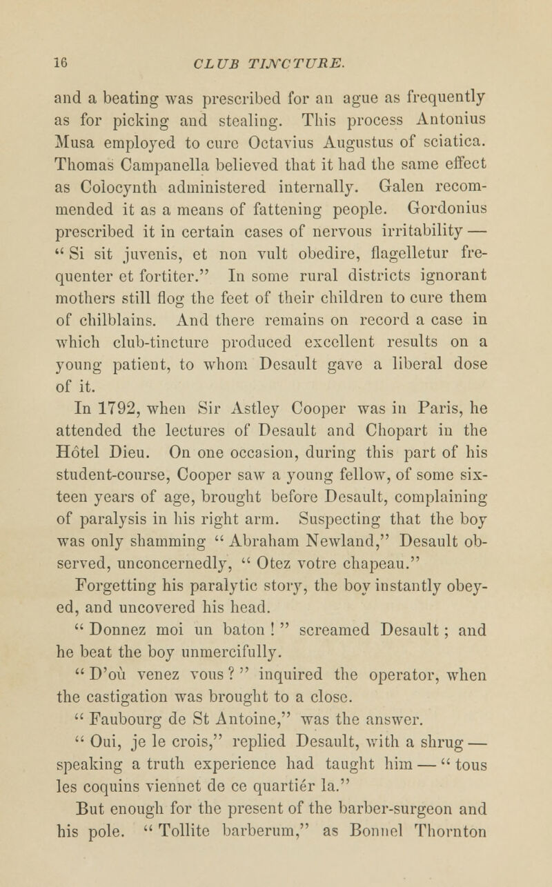 and a beating was prescribed for an ague as frequently as for picking and stealing. This process Antonius Musa employed to cure Octavius Augustus of sciatica. Thomas Campanella believed that it had the same effect as Colocynth administered internally. Galen recom- mended it as a means of fattening people. Gordonius prescribed it in certain cases of nervous irritability —  Si sit juvenis, et non vult obedire, flagelletur fre- quenter et fortiter. In some rural districts ignorant mothers still flog the feet of their children to cure them of chilblains. And there remains on record a case in which club-tincture produced excellent results on a young patient, to whom Desault gave a liberal dose of it. In 1792, when Sir Astley Cooper was in Paris, he attended the lectures of Desault and Chopart in the Hotel Dieu. On one occasion, during this part of his student-course, Cooper saw a young fellow, of some six- teen years of age, brought before Desault, complaining of paralysis in his right arm. Suspecting that the boy was only shamming Abraham Newland, Desault ob- served, unconcernedly,  Otez votre chapeau. Forgetting his paralytic story, the boy instantly obey- ed, and uncovered his head.  Donnez moi un baton !  screamed Desault; and he beat the boy unmercifully.  D'ou venez vous? inquired the operator, when the castigation was brought to a close.  Faubourg de St Antoine, was the answer.  Oui, je le crois, replied Desault, with a shrug — speaking a truth experience had taught him —  tous les coquins viennet de ce quartier la. But enough for the present of the barber-surgeon and his pole.  Tollite barberum, as Bonnel Thornton