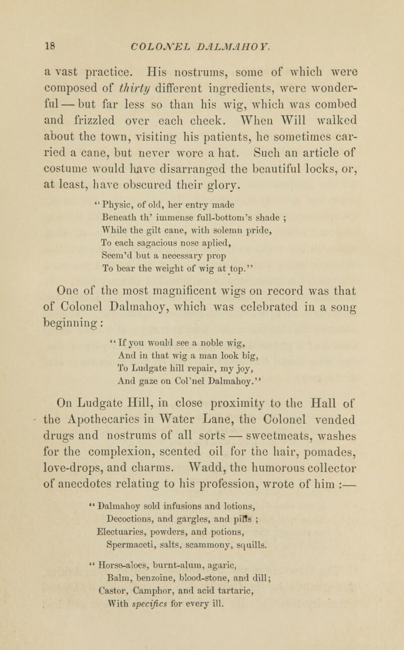 a vast practice. His nostrums, some of which were composed of thirty different ingredients, were wonder- ful — but far less so than his wig, which was combed and frizzled over each cheek. When Will walked about the town, visiting his patients, he sometimes car- ried a cane, but never wore a hat. Such an article of costume would liave disarranged the beautiful locks, or, at least, have obscured their glory. Physic, of old, her entry made Beneath th' immense full-bottom's shade ; While the gilt cane, with solemn pride, To each sagacious nose aplied, Seem'd but a neoessary prop To bear the weight of wig at top. One of the most magnificent wigs on record was that of Colonel Dalmahoy, which was celebrated in a song beginning:  If you Avould see a noble wig, And in that wig a man look big, To Ludgate hill repair, my joy, And gaze on Cornel Dalmahoy. On Ludgate Hill, in close proximity to the Hall of the Apothecaries in Water Lane, the Colonel vended drugs and nostrums of all sorts — sweetmeats, washes for the complexion, scented oil for the hair, pomades, love-drops, and charms. Wadd, the humorous collector of anecdotes relating to his profession, wrote of him :—  Dalmahoy sold infusions and lotions, Decoctions, and gargles, and pin's ; Electuaries, powders, and potions, Spermaceti, salts, scammony, squills.  Horse-aloes, burnt-alum, agaric, Balm, benzoine, blood-stone, and dill; Castor, Camphor, and acid tartaric, With specifics for every ill.