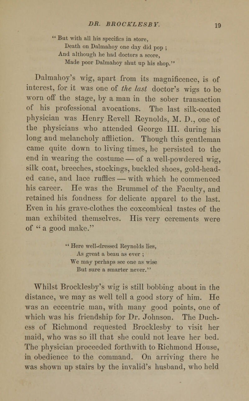  But with all his specifics in store, Death on Dalmahoy one day did pop ; And although he had doctors a score, Made poor Dalmahoy shut up his shop. Dalmahoy's wig, apart from its magnificence, is of interest, for it was one of the last doctor's wigs to be worn off the stage, by a man in the sober transaction of his professional avocations. The last silk-coated physician was Henry Revell Reynolds, M. D., one of the physicians who attended George III. during his long and melancholy affliction. Though this gentleman came quite down to living times, he persisted to the end in wearing the costume — of a well-powdered wig, silk coat, breeches, stockings, buckled shoes, gold-head- ed cane, and lace ruffles — with which he commenced his career. He was the Brummel of the Faculty, and retained his fondness for delicate apparel to the last. Even in his grave-clothes the coxcombical tastes of the man exhibited themselves. His very cerements were of  a good make.  Here well-dressed Reynolds lies, As great a beau as ever ; We may perhaps see one as wise But sure a smarter never. Whilst Brocklesby's wig is still bobbing about in the distance, we may as well tell a good story of him. He was an eccentric man, with many good points, one of which was his friendship for Dr. Johnson. The Duch- ess of Richmond requested Brocklesby to visit her maid, who was so ill that she could not leave her bed. The physician proceeded forthwith to Richmond House, in obedience to the command. On arriving there he was shown up stairs by the invalid's husband, who held