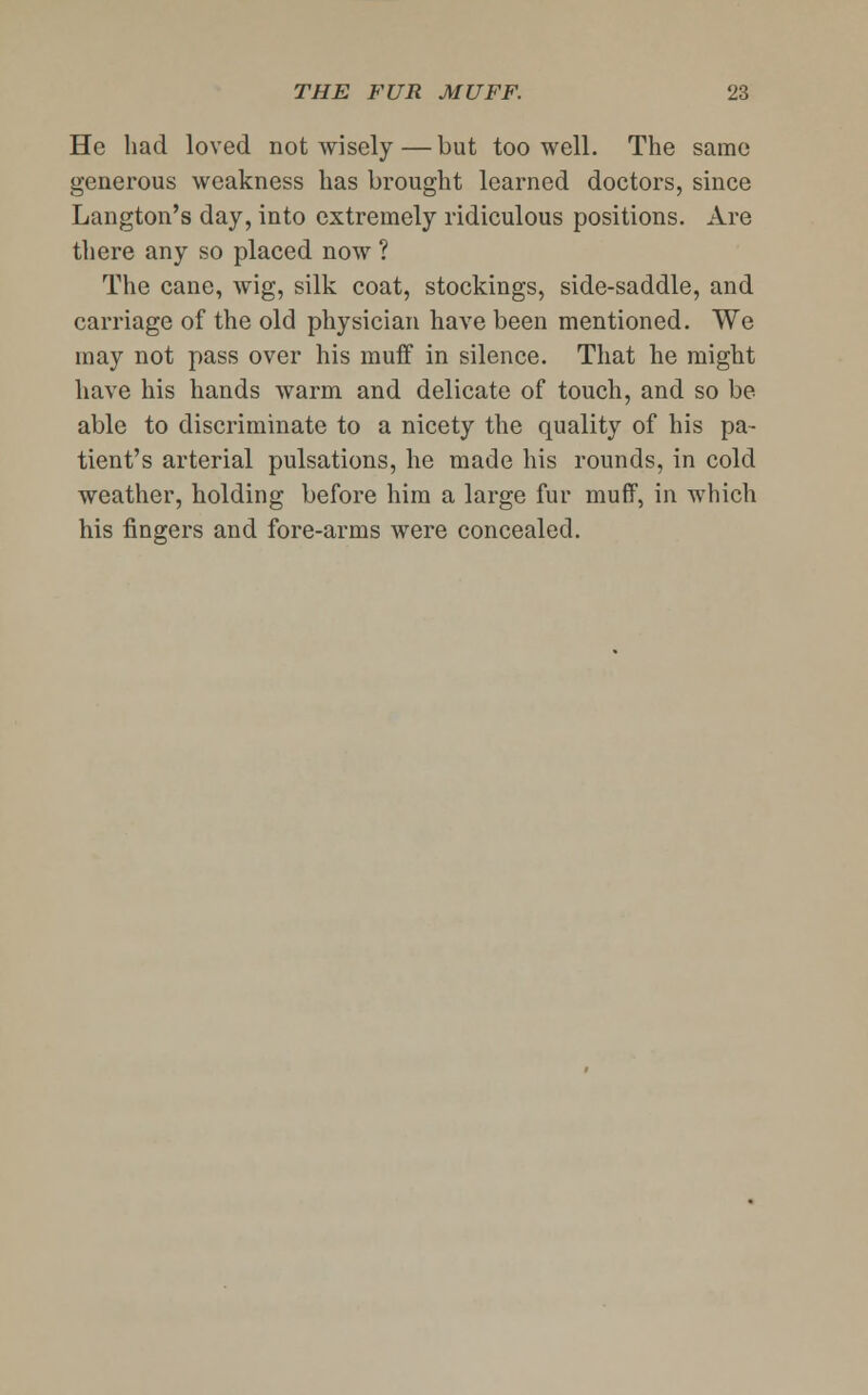 He had loved not wisely—but too well. The same generous weakness has brought learned doctors, since Langton's day, into extremely ridiculous positions. Are there any so placed now ? The cane, wig, silk coat, stockings, side-saddle, and carriage of the old physician have been mentioned. We may not pass over his muff in silence. That he might have his hands warm and delicate of touch, and so be able to discriminate to a nicety the quality of his pa- tient's arterial pulsations, he made his rounds, in cold weather, holding before him a large fur muff, in which his fingers and fore-arms were concealed.