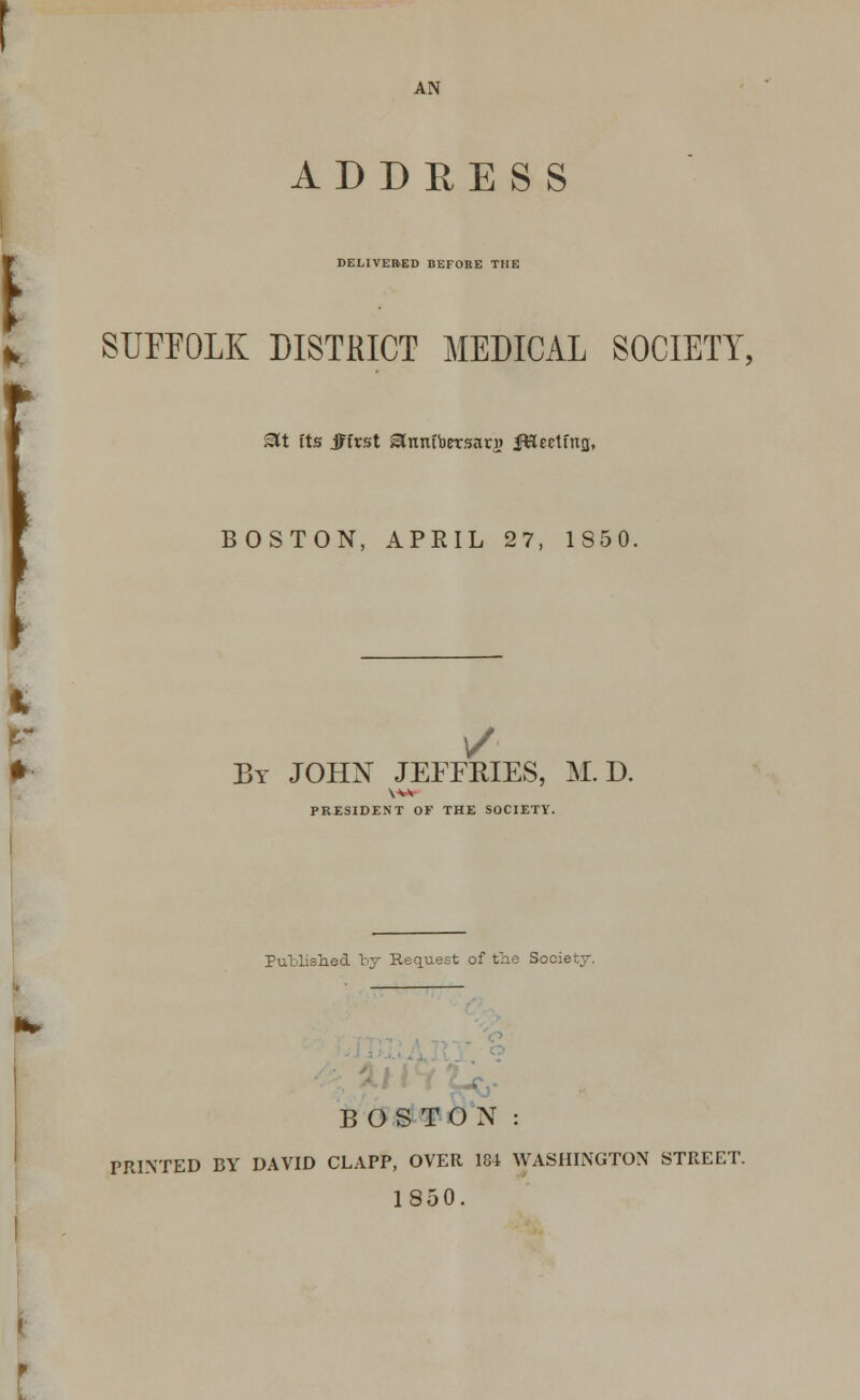 AN ADDRESS DELIVERED BEFORE THE L SUFFOLK DISTRICT MEDICAL SOCIETY, £U its jHrst ^nmbersan? fftectfna, BOSTON, APRIL 27, 1850. / By JOHN JEFFRIES, M. D. PRESIDENT OF THE SOCIETY. Published by Request of the Society. BOSTON : PRINTED BY DAVID CLAPP, OVER 184 WASHINGTON STREET. 1850.