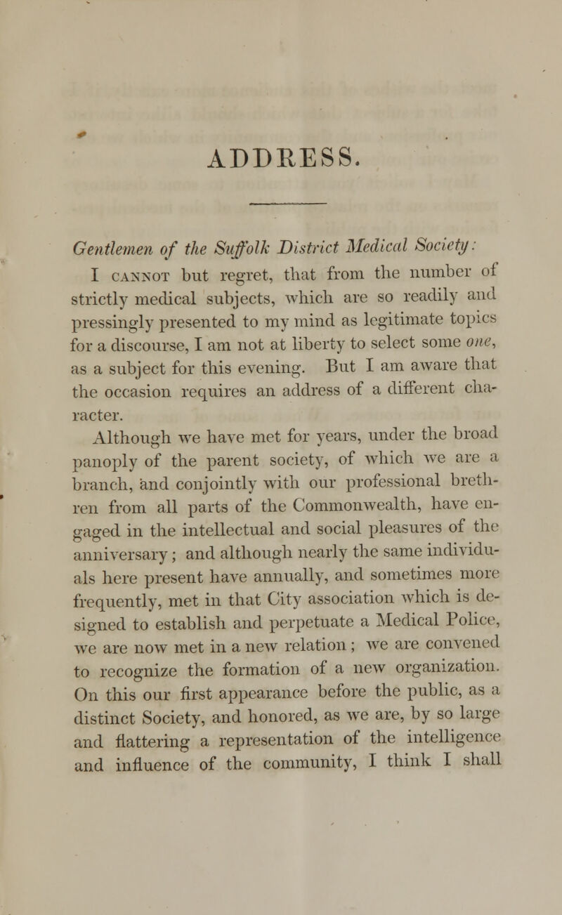 ADDRESS. Gentlemen of the Suffolk District Medical Society: I cannot but regret, that from the number of strictly medical subjects, which are so readily and pressingly presented to my mind as legitimate topics for a discourse, I am not at liberty to select some ene, as a subject for this evening. But I am aware that the occasion requires an address of a different cha- racter. Although we have met for years, under the broad panoply of the parent society, of which we are a branch, and conjointly with our professional breth- ren from all parts of the Commonwealth, have en- gaged in the intellectual and social pleasures of the anniversary; and although nearly the same individu- als here present have annually, and sometimes more frequently, met in that City association which is de- signed to establish and perpetuate a Medical Police, we are now met in a new relation ; we are convened to recognize the formation of a new organization. On this our first appearance before the public, as a distinct Society, and honored, as we are, by so large and flattering a representation of the intelligence and influence of the community, I think I shall