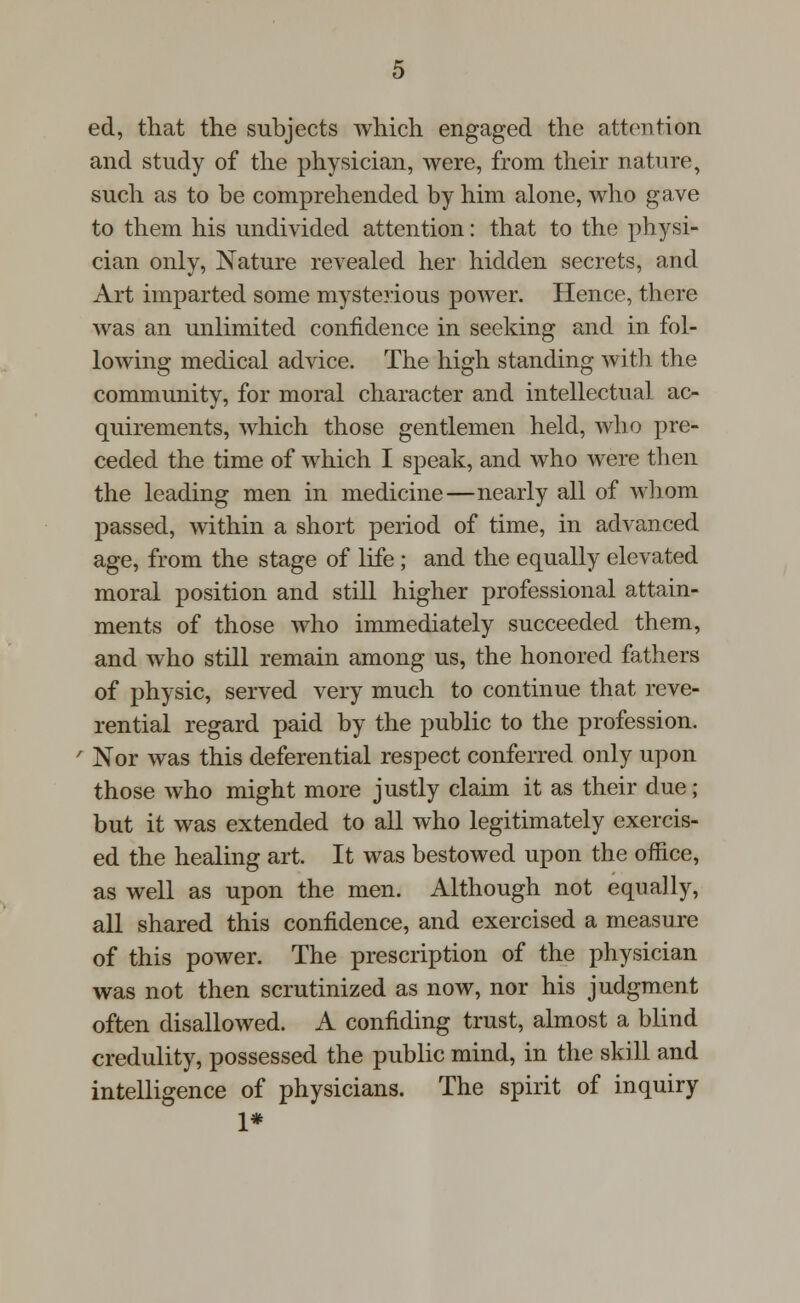 ed, that the subjects which engaged the attention and study of the physician, were, from their nature, such as to be comprehended by him alone, who gave to them his undivided attention: that to the physi- cian only, Nature revealed her hidden secrets, and Art imparted some mysterious power. Hence, there was an unlimited confidence in seeking and in fol- lowing medical advice. The high standing with the community, for moral character and intellectual ac- quirements, which those gentlemen held, who pre- ceded the time of which I speak, and who were then the leading men in medicine—nearly all of whom passed, within a short period of time, in advanced age, from the stage of life ; and the equally elevated moral position and still higher professional attain- ments of those who immediately succeeded them, and who still remain among us, the honored fathers of physic, served very much to continue that reve- rential regard paid by the public to the profession. Nor was this deferential respect conferred only upon those who might more justly claim it as their due; but it was extended to all who legitimately exercis- ed the healing art. It was bestowed upon the office, as well as upon the men. Although not equally, all shared this confidence, and exercised a measure of this power. The prescription of the physician was not then scrutinized as now, nor his judgment often disallowed. A confiding trust, almost a blind credulity, possessed the public mind, in the skill and intelligence of physicians. The spirit of inquiry 1*