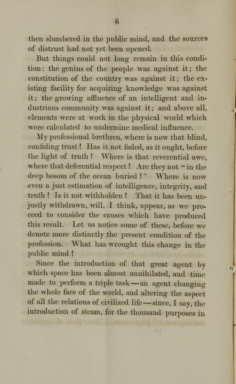 then slumbered in the public mind, and the sources of distrust had not yet been opened. But things could not long remain in this condi- tion : the genius of the people was against it; the constitution of the country was against it; the ex- isting facility for acquiring knowledge was against it; the growing affluence of an intelligent and in- dustrious community was against it; and above all, elements were at work in the physical world which were calculated to undermine medical influence. My professional brethren, where is now that blind, confiding trust \ Has it not faded, as it ought, before the light of truth \ Where is that reverential awe, where that deferential respect X Are they not  in the deep bosom of the ocean buried I  Where is now even a just estimation of intelligence, integrity, and truth 1 Is it not withholden I That it has been un- justly withdrawn, will, I think, appear, as we pro- ceed to consider the causes which have produced this result. Let us notice some of these, before we denote more distinctly the present condition of the profession. What has wrought this change in the public mind \ Since the introduction of that great agent by which space has been almost annihilated, and time made to perform a triple task—an agent changing the whole face of the world, and altering the aspect of all the relations of civilized life — since, I say, the introduction of steam, for the thousand purposes in