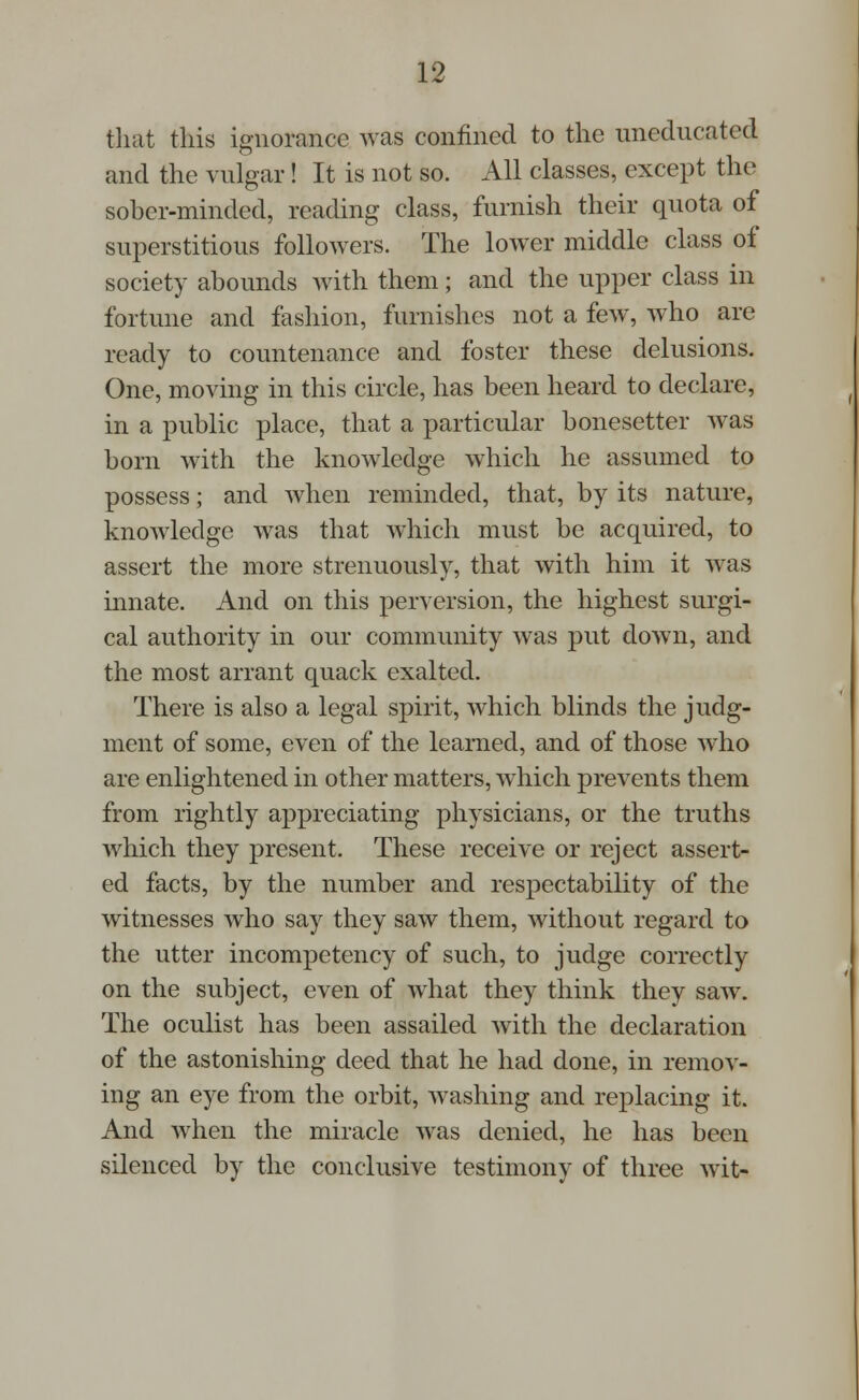 that this ignorance was confined to the uneducated and the vulgar! It is not so. All classes, except the sober-minded, reading class, furnish their quota of superstitious followers. The lower middle class of society abounds with them; and the upper class in fortune and fashion, furnishes not a few, who are ready to countenance and foster these delusions. One, moving in this circle, has been heard to declare, in a public place, that a particular bonesetter was born with the knowledge which he assumed to possess; and when reminded, that, by its nature, knowledge was that which must be acquired, to assert the more strenuously, that with him it was innate. And on this perversion, the highest surgi- cal authority in our community was put down, and the most arrant quack exalted. There is also a legal spirit, which blinds the judg- ment of some, even of the learned, and of those who are enlightened in other matters, which prevents them from rightly appreciating physicians, or the truths which they present. These receive or reject assert- ed facts, by the number and respectability of the witnesses who say they saw them, without regard to the utter incompetency of such, to judge correctly on the subject, even of what they think they saw. The oculist has been assailed with the declaration of the astonishing deed that he had done, in remov- ing an eye from the orbit, washing and replacing it. And when the miracle was denied, he has been silenced by the conclusive testimony of three wit-