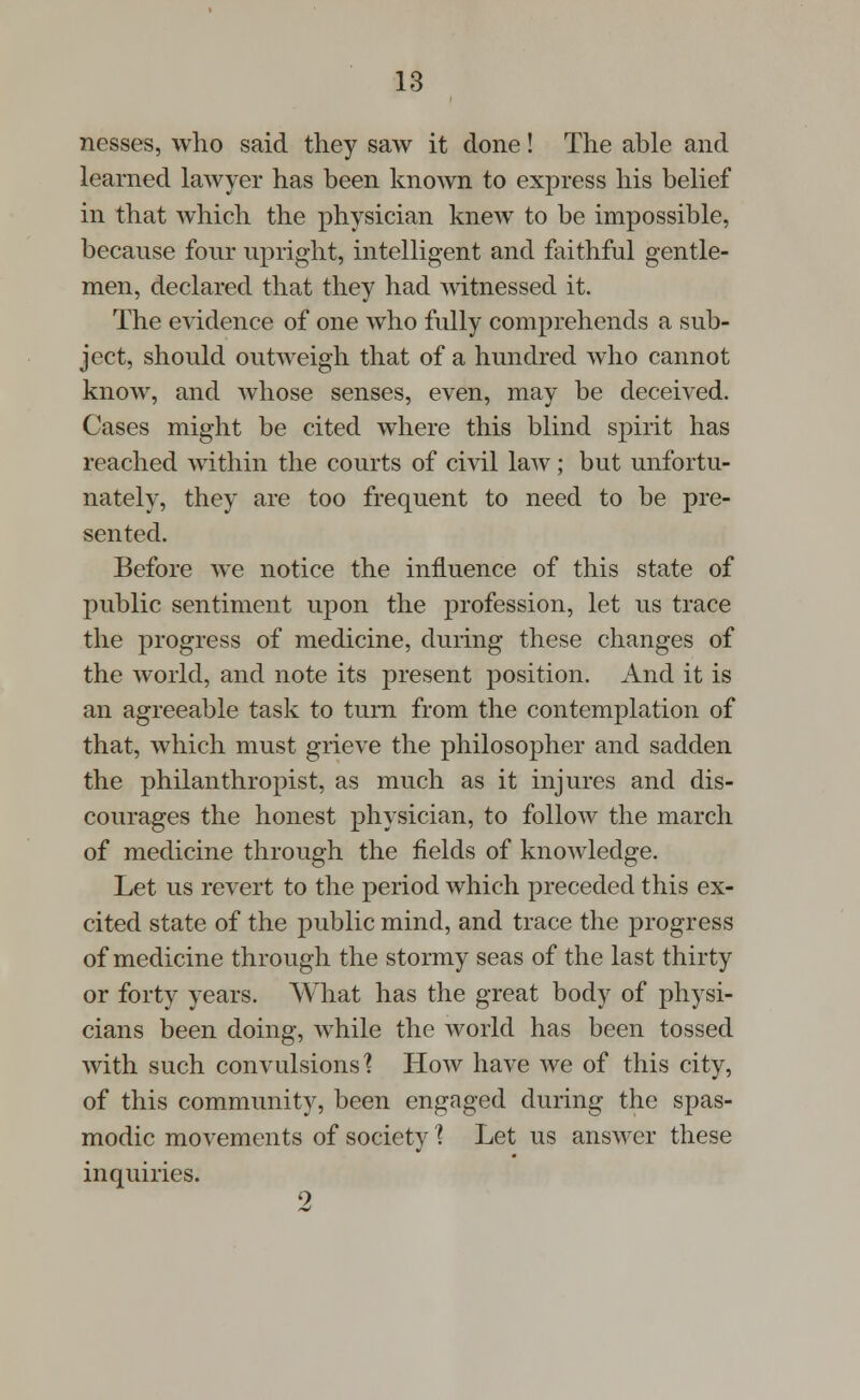 nesses, who said they saw it done! The able and learned lawyer has been known to express his belief in that which the physician knew to be impossible, because four upright, intelligent and faithful gentle- men, declared that they had witnessed it. The evidence of one who fully comprehends a sub- ject, should outweigh that of a hundred who cannot know, and whose senses, even, may be deceived. Cases might be cited where this blind spirit has reached within the courts of civil law; but unfortu- nately, they are too frequent to need to be pre- sented. Before we notice the influence of this state of public sentiment upon the profession, let us trace the progress of medicine, during these changes of the world, and note its present position. And it is an agreeable task to turn from the contemplation of that, which must grieve the philosopher and sadden the philanthropist, as much as it injures and dis- courages the honest physician, to follow the march of medicine through the fields of knowledge. Let us revert to the period which preceded this ex- cited state of the public mind, and trace the progress of medicine through the stormy seas of the last thirty or forty years. What has the great body of physi- cians been doing, while the world has been tossed with such convulsions'? How have we of this city, of this community, been engaged during the spas- modic movements of society ] Let us answer these inquiries. 2