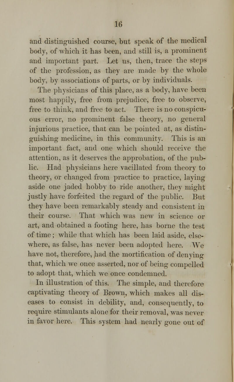 and distinguished course, but speak of the medical body, of which it has been, and still is, a prominent and important part. Let us, then, trace the steps of the profession, as they are made by the whole body, by associations of parts, or by individuals. The physicians of this place, as a body, have been most happily, free from prejudice, free to observe, free to think, and free to act. There is no conspicu- ous error, no prominent false theory, no general injurious practice, that can be pointed at, as distin- guishing medicine, in this community. This is an important fact, and one which should receive the attention, as it deserves the approbation, of the pub- lic. Had physicians here vacillated from theory to theory, or changed from practice to practice, laying aside one jaded hobby to ride another, they might justly have forfeited the regard of the public. But they have been remarkably steady and consistent in their course. That which was new in science or art, and obtained a footing here, has borne the test of time; while that which has been laid aside, else- where, as false, has never been adopted here. We have not, therefore, had the mortification of denying that, which we once asserted, nor of being compelled to adopt that, which we once condemned. In illustration of this. The simple, and therefore captivating theory of Brown, which makes all dis- eases to consist in debility, and, consequently, to require stimulants alone for their removal, was never in favor here. This system had nearly gone out of