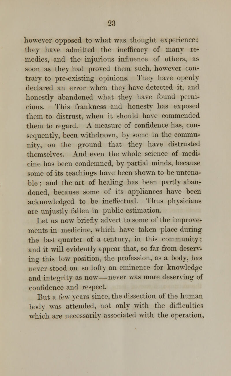 however opposed to what was thought experience; they have admitted the inefficacy of many re- medies, and the injurious influence of others, as soon as they had proved them such, however con- trary to pre-existing opinions. They have openly declared an error when they have detected it, and honestly abandoned what they have found perni- cious. This frankness and honesty has exposed them to distrust, when it should have commended them to regard. A measure of confidence has, con- sequently, been withdrawn, by some in the commu- nity, on the ground that they have distrusted themselves. And even the whole science of medi- cine has been condemned, by partial minds, because some of its teachings have been shown to be untena- ble ; and the art of healing has been partly aban- doned, because some of its appliances have been acknowledged to be ineffectual. Thus physicians are unjustly fallen in public estimation. Let us now briefly advert to some of the improve- ments in medicine, which have taken place during the last quarter of a century, in this community; and it will evidently appear that, so far from deserv- ing this low position, the profession, as a body, has never stood on so lofty an eminence for knowledge and integrity as now — never was more deserving of confidence and respect. But a few years since, the dissection of the human body was attended, not only with the difficulties which are necessarily associated with the operation,