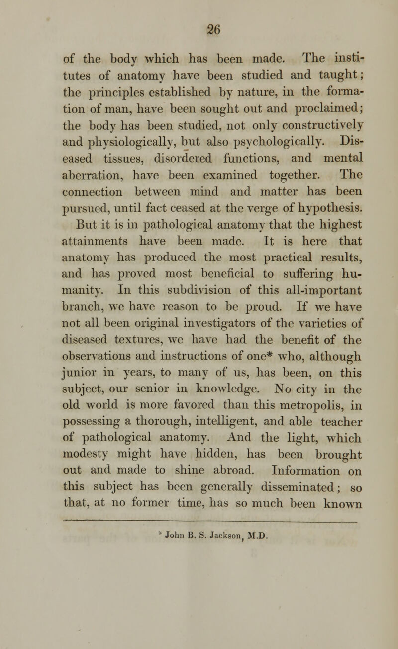 of the body which has been made. The insti- tutes of anatomy have been studied and taught; the principles established by nature, in the forma- tion of man, have been sought out and proclaimed; the body has been studied, not only constructively and physiologically, but also psychologically. Dis- eased tissues, disordered functions, and mental aberration, have been examined together. The connection between mind and matter has been pursued, until fact ceased at the verge of hypothesis. But it is in pathological anatomy that the highest attainments have been made. It is here that anatomy has produced the most practical results, and has proved most beneficial to suffering hu- manity. In this subdivision of this all-important branch, we have reason to be proud. If we have not all been original investigators of the varieties of diseased textures, we have had the benefit of the observations and instructions of one* who, although junior in years, to many of us, has been, on this subject, our senior in knowledge. No city in the old world is more favored than this metropolis, in possessing a thorough, intelligent, and able teacher of pathological anatomy. And the light, which modesty might have hidden, has been brought out and made to shine abroad. Information on tins subject has been generally disseminated; so that, at no former time, has so much been known * John B. S. Jackson. M.D.