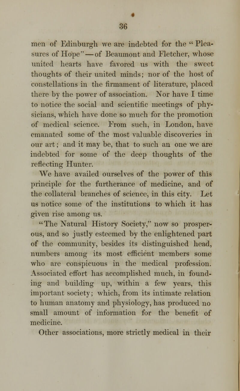 men of Edinburgh we are indebted for the  Plea- sures of Hope — of Beaumont and Fletcher, whose united hearts have favored us with the sweet thoughts of their united minds; nor of the host of constellations in the firmament of literature, placed there by the power of association. Nor have I time to notice the social and scientific meetings of phy- sicians, which have done so much for the promotion of medical science. From such, in London, have emanated some of the most valuable discoveries in our art; and it may be, that to such an one we are indebted for some of the deep thoughts of the reflecting Hunter. We have availed ourselves of the power of this principle for the furtherance of medicine, and of the collateral branches of science, in this city. Let us notice some of the institutions to which it has given rise among us. The Natural History Society, now so prosper- ous, and so justly esteemed by the enlightened part of the community, besides its distinguished head, numbers among its most efficient members some who are conspicuous in the medical profession. Associated effort has accomplished much, in found- ing and building up, within a few years, this important society; which, from its intimate relation to human anatomy and physiology, has produced no small amount of information for the benefit of medicine. Other associations, more strictly medical in their