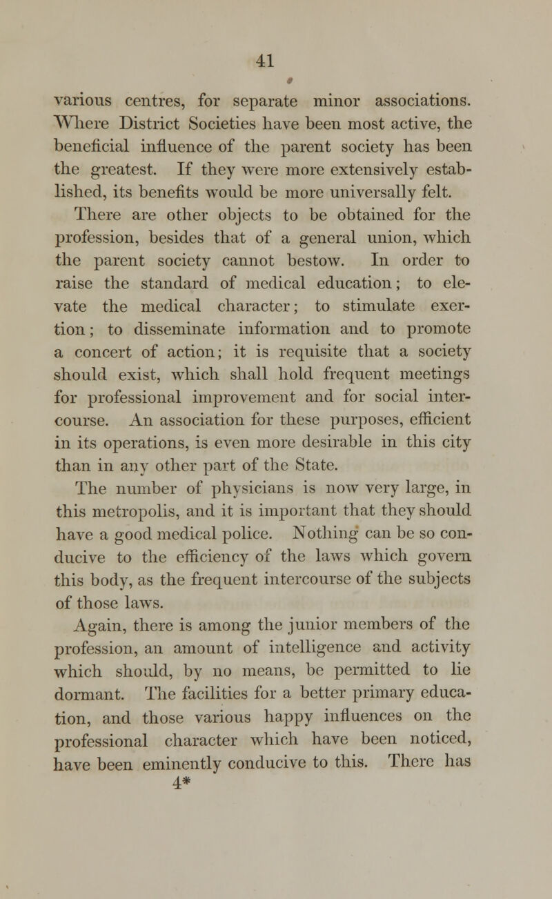 0 various centres, for separate minor associations. Where District Societies have been most active, the beneficial influence of the parent society has been the greatest. If they were more extensively estab- lished, its benefits would be more universally felt. There are other objects to be obtained for the profession, besides that of a general union, which the parent society cannot bestow. In order to raise the standard of medical education; to ele- vate the medical character; to stimulate exer- tion ; to disseminate information and to promote a concert of action; it is requisite that a society should exist, which shall hold frequent meetings for professional improvement and for social inter- course. An association for these purposes, efficient in its operations, is even more desirable in this city than in any other part of the State. The number of physicians is now very large, in this metropolis, and it is important that they should have a good medical police. Nothing can be so con- ducive to the efficiency of the laws which govern this body, as the frequent intercourse of the subjects of those laws. Again, there is among the junior members of the profession, an amount of intelligence and activity which should, by no means, be permitted to lie dormant. The facilities for a better primary educa- tion, and those various happy influences on the professional character which have been noticed, have been eminently conducive to this. There has 4#