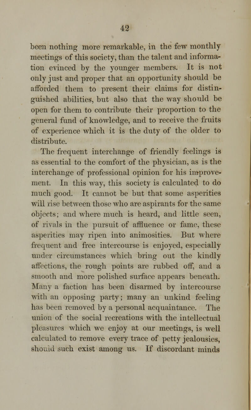 been nothing more remarkable, in the few monthly meetings of this society, than the talent and informa- tion evinced by the younger members. It is not only just and proper that an opportunity should be afforded them to present their claims for distin- guished abilities, but also that the way should be open for them to contribute their proportion to the general fund of knowledge, and to receive the fruits of experience which it is the duty of the older to distribute. The frequent interchange of friendly feelings is as essential to the comfort of the physician, as is the interchange of professional opinion for his improve- ment, In this way, this society is calculated to do much good. It cannot be but that some asperities will rise between those who are aspirants for the same objects; and where much is heard, and little seen, of rivals in the pursuit of affluence or fame, these asperities may ripen into animosities. But where frequent and free intercourse is enjoyed, especially under circumstances which bring out the kindly affections, the rough points are rubbed off, and a smooth and more polished surface appears beneath. Many a faction has been disarmed by intercourse with an opposing party; many an unkind feeling has been removed by a personal acquaintance. The union of the social recreations with the intellectual pleasures which we enjoy at our meetings, is well calculated to remove every trace of petty jealousies, shoiud such exist among us. If discordant minds