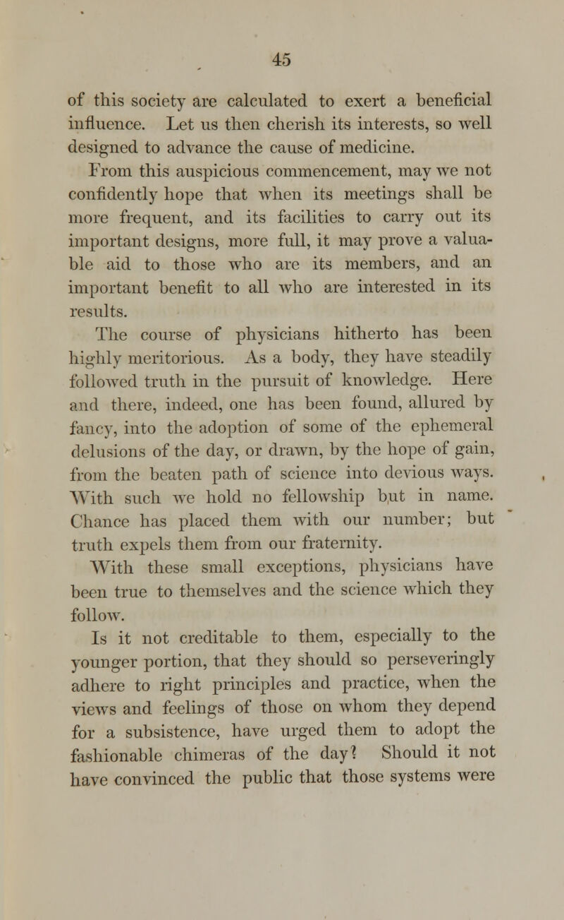 of this society are calculated to exert a beneficial influence. Let us then cherish its interests, so well designed to advance the cause of medicine. From this auspicious commencement, may we not confidently hope that when its meetings shall be more frequent, and its facilities to carry out its important designs, more full, it may prove a valua- ble aid to those who are its members, and an important benefit to all who are interested in its results. The course of physicians hitherto has been highly meritorious. As a body, they have steadily followed truth in the pursuit of knowledge. Here and there, indeed, one has been found, allured by fancy, into the adoption of some of the ephemeral delusions of the day, or drawn, by the hope of gain, from the beaten path of science into devious ways. With such we hold no fellowship b,ut in name. Chance has placed them with our number; but truth expels them from our fraternity. With these small exceptions, physicians have been true to themselves and the science which they follow. Is it not creditable to them, especially to the younger portion, that they should so perseveringly adhere to right principles and practice, when the views and feelings of those on whom they depend for a subsistence, have urged them to adopt the fashionable chimeras of the day? Should it not have convinced the public that those systems were