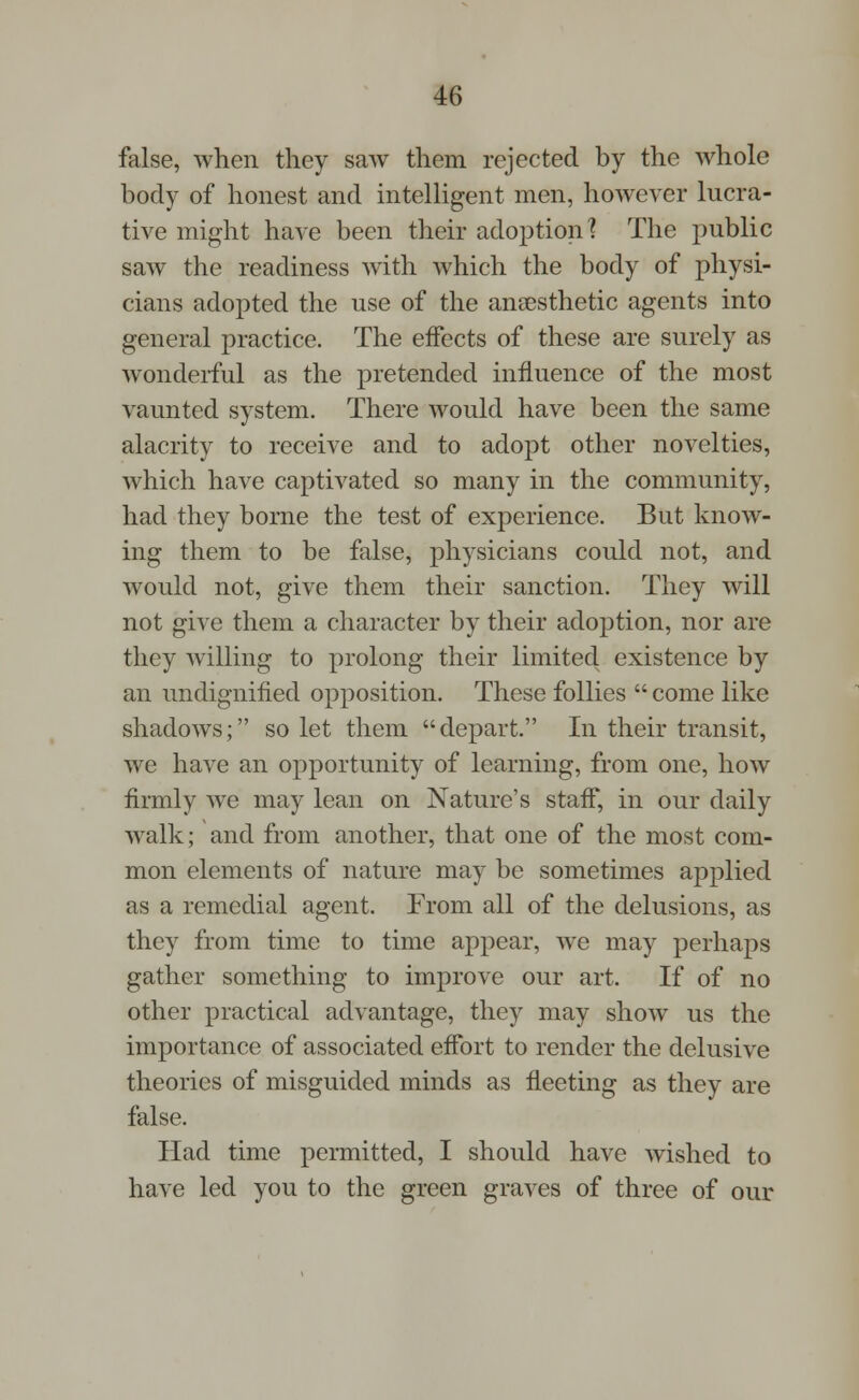 false, when they saw them rejected by the whole body of honest and intelligent men, however lucra- tive might have been their adoption? The public saw the readiness with which the body of physi- cians adopted the use of the ansesthetic agents into general practice. The effects of these are surely as wonderful as the pretended influence of the most vaunted system. There would have been the same alacrity to receive and to adopt other novelties, which have captivated so many in the community, had they borne the test of experience. But know- ing them to be false, physicians could not, and would not, give them their sanction. They will not give them a character by their adoption, nor are they willing to prolong their limited existence by an undignified opposition. These follies  come like shadows; so let them depart. In their transit, we have an opportunity of learning, from one, how firmly we may lean on Nature's staff, in our daily walk; and from another, that one of the most com- mon elements of nature may be sometimes applied as a remedial agent. From all of the delusions, as they from time to time appear, we may perhaps gather something to improve our art. If of no other practical advantage, they may show us the importance of associated effort to render the delusive theories of misguided minds as fleeting as they are false. Had time permitted, I should have wished to have led you to the green graves of three of our