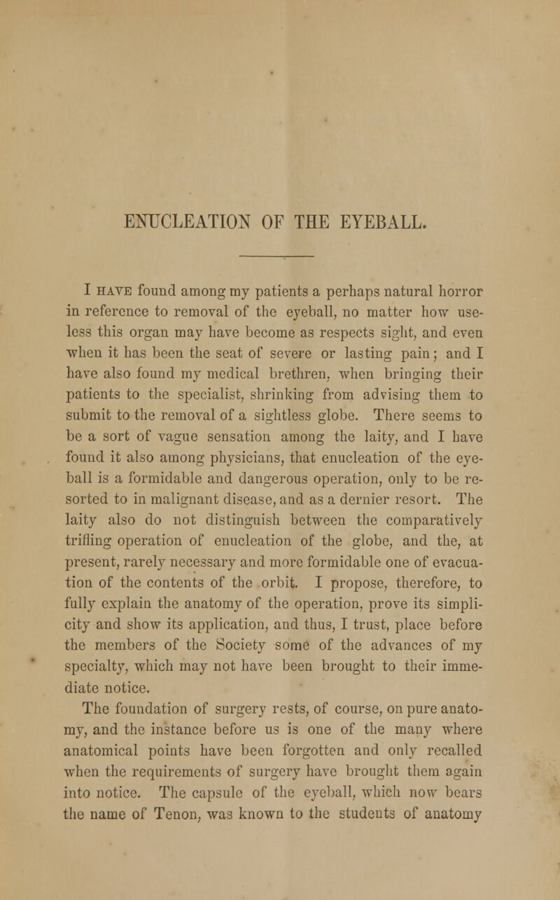 I have found among my patients a perhaps natural horror in reference to removal of the eyeball, no matter how use- less this organ may have become as respects sight, and even when it has been the scat of severe or lasting pain; and I have also found my medical brethren, when bringing their patients to the specialist, shrinking from advising them to submit to the removal of a sightless globe. There seems to be a sort of vague sensation among the laity, and I have found it also among physicians, that enucleation of the eye- ball is a formidable and dangerous operation, only to be re- sorted to in malignant disease, and as a dernier resort. The laity also do not distinguish between the comparatively trifling operation of enucleation of the globe, and the, at present, rarely necessary and more formidable one of evacua- tion of the contents of the orbit. I propose, therefore, to fully explain the anatomy of the operation, prove its simpli- city and show its application, and thus, I trust, place before the members of the Society some of the advances of my specialty, which may not have been brought to their imme- diate notice. The foundation of surgery rests, of course, on pure anato- my, and the instance before us is one of the many where anatomical points have been forgotten and only recalled when the requirements of surgery have brought them again into notice. The capsule of the eyeball, which now bears the name of Tenon, was known to the students of anatomy