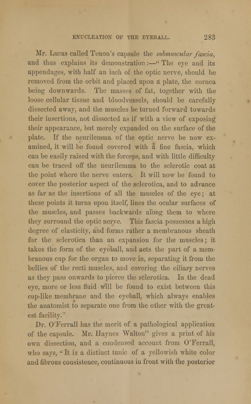 Mr. Lucas called Tenon's capsule the submuscular fascia, and thus explains its demonstration:— The eye and its appendages, with half an inch of the optic nerve, should be removed from the orbit and placed upon a plate, the cornea being downwards. The masses of fat, together with the loose cellular tissue and bloodvessels, should be carefully dissected away, and the muscles be turned forward towards their insertions, not dissected as if with a view of exposing their appearance, but merely expanded on the surface of the plate. If the neurilemma of the optic nerve be now ex- amined, it will be found covered with a fine fascia, which can be easily raised with the forceps, and with little difficulty can be traced off the neurilemma to the sclerotic coat at the point where the nerve enters. It will now be found to cover the posterior aspect of the sclerotica, and to advance as far as the insertions of all the muscles of the eye; at these points it turns upon itself, lines the ocular surfaces of the muscles, and passes backwards along them to where they surround the optic nerve. This fascia possesses a high degree of elasticity, and forms rather a membranous sheath for the sclerotica than an expansion for the muscles; it takes the form of the eyeball, and acts the part of a mem- branous cup for the organ to move in, separating it from the bellies of the recti muscles, and covering the ciliary nerves as they pass onwards to pierce the sclerotica. In the dead eye, more or less fluid will be found to exist between this cup-like membrane and the eyeball, which always enables the anatomist to separate one from the other with the great- est facility. Dr. O'Ferrall has the merit of a pathological application of the capsule. Mr. Haynes Walton11 gives a print of his own dissection, and a condensed account from O'Ferrall, who says,  It is a distinct tunic of a yellowish white color and fibrous consistence, continuous in front with the posterior