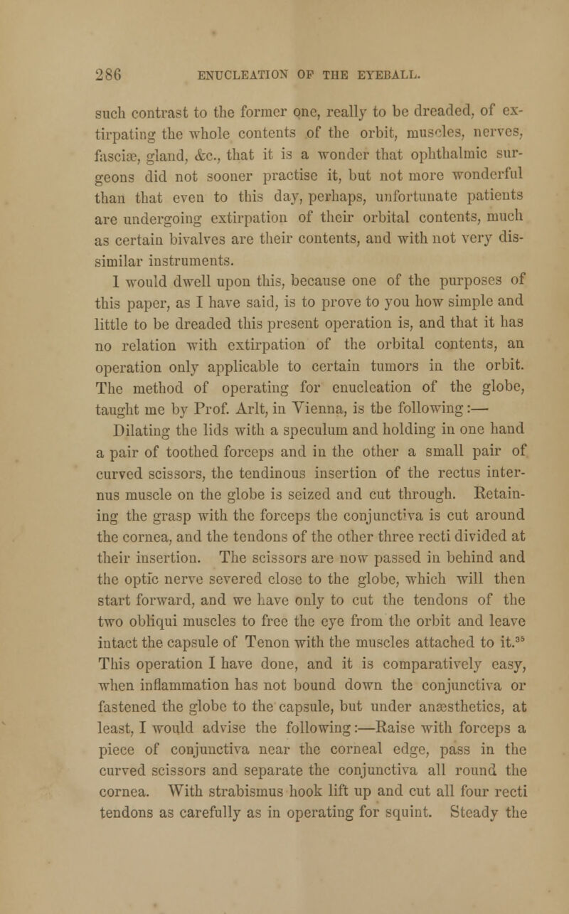 such contrast to the former one, really to be dreaded, of ex- tirpating the whole contents of the orbit, muscles, nerves, fascia?, gland, &c, that it is a wonder that ophthalmic sur- geons did not sooner practise it, but not more wonderful than that even to this day, perhaps, unfortunate patients are undergoing extirpation of their orbital contents, much as certain bivalves are their contents, and with not very dis- similar instruments. 1 would dwell upon this, because one of the purposes of this paper, as I have said, is to prove to you how simple and little to be dreaded this present operation is, and that it has no relation with extirpation of the orbital contents, an operation only applicable to certain tumors in the orbit. The method of operating for enucleation of the globe, taught me by Prof. Arlt, in Vienna, is the following:— Dilating the lids with a speculum and holding in one hand a pair of toothed forceps and in the other a small pair of curved scissors, the tendinous insertion of the rectus inter- nus muscle on the globe is seized and cut through. Retain- ing the grasp with the forceps the conjunctiva is cut around the cornea, and the tendons of the other three recti divided at their insertion. The scissors are now passed in behind and the optic nerve severed close to the globe, which will then start forward, and we have only to cut the tendons of the two obliqui muscles to free the eye from the orbit and leave intact the capsule of Tenon with the muscles attached to it.35 This operation I have done, and it is comparatively easy, when inflammation has not bound down the conjunctiva or fastened the globe to the capsule, but under anaesthetics, at least, I would advise the following:—Raise with forceps a piece of conjunctiva near the corneal edge, pass in the curved scissors and separate the conjunctiva all round the cornea. With strabismus hook lift up and cut all four recti tendons as carefully as in operating for squint. Steady the