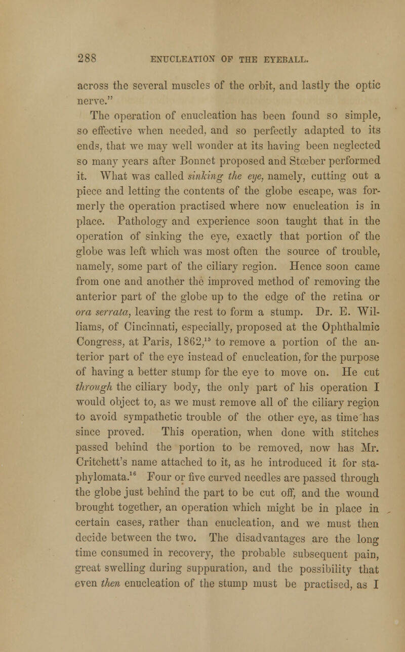 across the several muscles of the orbit, and lastly the optic nerve. The operation of enucleation has been found so simple, so effective when needed, and so perfectly adapted to its ends, that we may well wonder at its having been neglected so many years after Bonnet proposed and Stceber performed it. What was called sinking the eye, namely, cutting out a piece and letting the contents of the globe escape, was for- merly the operation practised where now enucleation is in place. Pathology and experience soon taught that in the operation of sinking the eye, exactly that portion of the globe was left which was most often the source of trouble, namely, some part of the ciliary region. Hence soon came from one and another the improved method of removing the anterior part of the globe up to the edge of the retina or or a serrata, leaving the rest to form a stump. Dr. E. Wil- liams, of Cincinnati, especially, proposed at the Ophthalmic Congress, at Paris, 1862/* to remove a portion of the an- terior part of the eye instead of enucleation, for the purpose of having a better stump for the eye to move on. He cut through the ciliary body, the only part of his operation I would object to, as we must remove all of the ciliary region to avoid sympathetic trouble of the other eye, as time has since proved. This operation, when done with stitches passed behind the portion to be removed, now has Mr. Critchett's name attached to it, as he introduced it for sta- phylomata.16 Four or five curved needles are passed through the globe just behind the part to be cut off, and the wound brought together, an operation which might be in place in certain cases, rather than enucleation, and we must then decide between the two. The disadvantages are the long time consumed in recovery, the probable subsequent pain, great swelling during suppuration, and the possibility that even then enucleation of the stump must be practised, as I